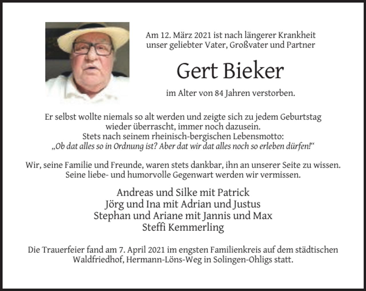 <p>Am 12. März 2021 ist nach längerer Krankheit<br />unser geliebter Vater, Großvater und Partner</p><p>Gert Bieker<br />im Alter von 84 Jahren verstorben.<br />Er selbst wollte niemals so alt werden und zeigte sich zu jedem Geburtstag<br />wieder überrascht, immer noch dazusein.<br />Stets nach seinem rheinisch-bergischen Lebensmotto:<br />„Ob dat alles so in Ordnung ist? Aber dat wir dat alles noch so erleben dürfen!“<br />Wir, seine Familie und Freunde, waren stets dankbar, ihn an unserer Seite zu wissen.<br />Seine liebe- und humorvolle Gegenwart werden wir vermissen.</p><p>Andreas und Silke mit Patrick<br />Jörg und Ina mit Adrian und Justus<br />Stephan und Ariane mit Jannis und Max<br />Steffi Kemmerling<br />Die Trauerfeier fand am 7. April 2021 im engsten Familienkreis auf dem städtischen<br />Waldfriedhof, Hermann-Löns-Weg in Solingen-Ohligs statt.</p>