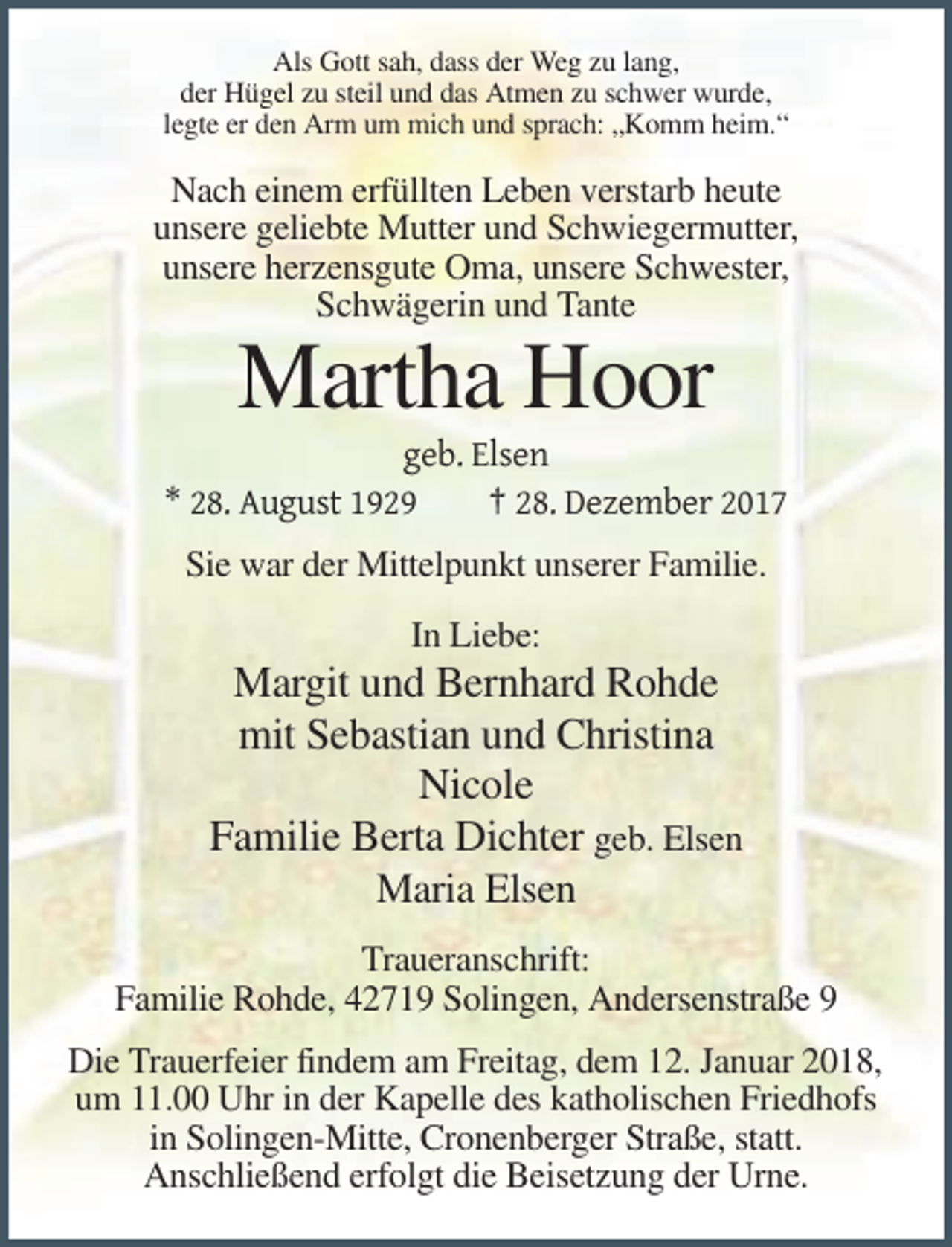 <p>Als Gott sah, dass der Weg zu lang,<br />der Hügel zu steil und das Atmen zu schwer wurde,<br />legte er den Arm um mich und sprach: „Komm heim.“</p><p>Nach einem erfüllten Leben verstarb heute<br />unsere geliebte Mutter und Schwiegermutter,<br />unsere herzensgute Oma, unsere Schwester,<br />Schwägerin und Tante</p><p>Martha Hoor<br />geb. Elsen<br />* 28. August 1929<br />† 28. Dezember 2017<br />Sie war der Mittelpunkt unserer Familie.<br />In Liebe:</p><p>Margit und Bernhard Rohde<br />mit Sebastian und Christina<br />Nicole<br />Familie Berta Dichter geb. Elsen<br />Maria Elsen<br />Traueranschrift:<br />Familie Rohde, 42719 Solingen, Andersenstraße 9<br />Die Trauerfeier findem am Freitag, dem 12. Januar 2018,<br />um 11.00 Uhr in der Kapelle des katholischen Friedhofs<br />in Solingen-Mitte, Cronenberger Straße, statt.<br />Anschließend erfolgt die Beisetzung der Urne.</p>