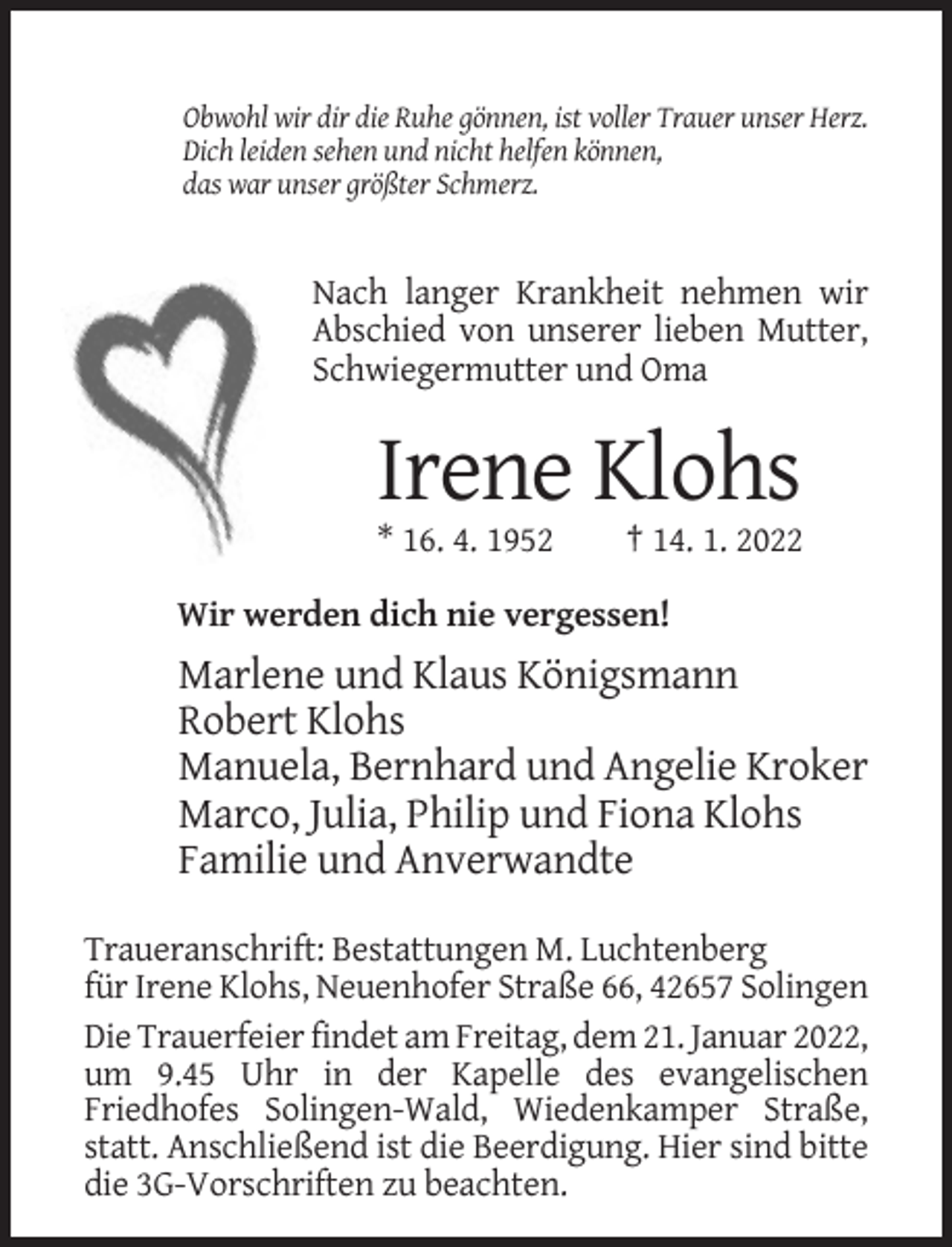 <p>Obwohl wir dir die Ruhe gönnen, ist voller Trauer unser Herz.<br />Dich leiden sehen und nicht helfen können,<br />das war unser größter Schmerz.</p><p>Nach langer Krankheit nehmen wir<br />Abschied von unserer lieben Mutter,<br />Schwiegermutter und Oma</p><p>Irene Klohs<br />* 16. 4. 1952</p><p>† 14. 1. 2022</p><p>Wir werden dich nie vergessen!</p><p>Marlene und Klaus Königsmann<br />Robert Klohs<br />Manuela, Bernhard und Angelie Kroker<br />Marco, Julia, Philip und Fiona Klohs<br />Familie und Anverwandte<br />Traueranschrift: Bestattungen M. Luchtenberg<br />für Irene Klohs, Neuenhofer Straße 66, 42657 Solingen<br />Die Trauerfeier findet am Freitag, dem 21. Januar 2022,<br />um 9.45 Uhr in der Kapelle des evangelischen<br />Friedhofes Solingen-Wald, Wiedenkamper Straße,<br />statt. Anschließend ist die Beerdigung. Hier sind bitte<br />die 3G-Vorschriften zu beachten.</p>