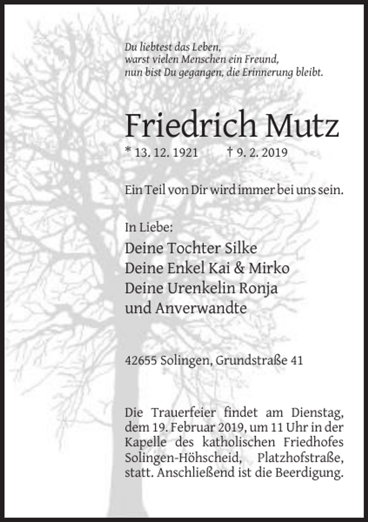 <p>Du liebtest das Leben,<br />warst vielen Menschen ein Freund,<br />nun bist Du gegangen, die Erinnerung bleibt.</p><p>Friedrich Mutz<br />* 13. 12. 1921</p><p>† 9. 2. 2019</p><p>Ein Teil von Dir wird immer bei uns sein.<br />In Liebe:</p><p>Deine Tochter Silke<br />Deine Enkel Kai &amp; Mirko<br />Deine Urenkelin Ronja<br />und Anverwandte</p><p>42655 Solingen, Grundstraße 41</p><p>Die Trauerfeier findet am Dienstag,<br />dem 19. Februar 2019, um 11 Uhr in der<br />Kapelle des katholischen Friedhofes<br />Solingen-Höhscheid, Platzhofstraße,<br />statt. Anschließend ist die Beerdigung.</p>
