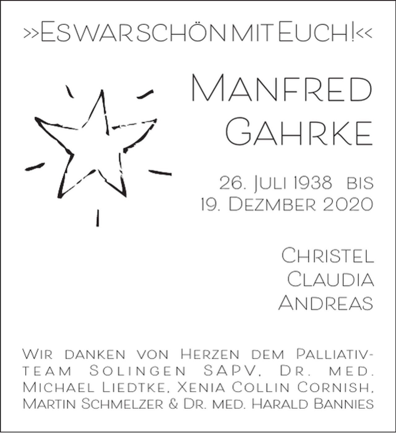 <p>>>EswarschönmitEuch!<<</p><p>Manfred<br />Gahrke<br />26. Juli 1938 bis<br />19. Dezmber 2020</p><p>Christel<br />Claudia<br />Andreas<br />Wir danken von Herzen dem Palliativt e a m S o l i n g e n S A P V, D r . m e d .<br />M i c h a e l L i e dt k e , X e n i a C o l l i n C o r n i s h ,<br />Martin Schmelzer &amp; Dr. med. Harald Bannies</p>
