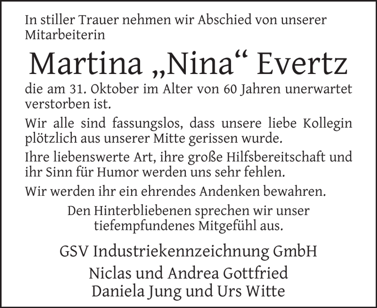 <p>In stiller Trauer nehmen wir Abschied von unserer<br />Mitarbeiterin</p><p>Martina „Nina“ Evertz</p><p>die am 31. Oktober im Alter von 60 Jahren unerwartet<br />verstorben ist.<br />Wir alle sind fassungslos, dass unsere liebe Kollegin<br />plötzlich aus unserer Mitte gerissen wurde.<br />Ihre liebenswerte Art, ihre große Hilfsbereitschaft und<br />ihr Sinn für Humor werden uns sehr fehlen.<br />Wir werden ihr ein ehrendes Andenken bewahren.<br />Den Hinterbliebenen sprechen wir unser<br />tiefempfundenes Mitgefühl aus.</p><p>GSV Industriekennzeichnung GmbH<br />Niclas und Andrea Gottfried<br />Daniela Jung und Urs Witte</p>