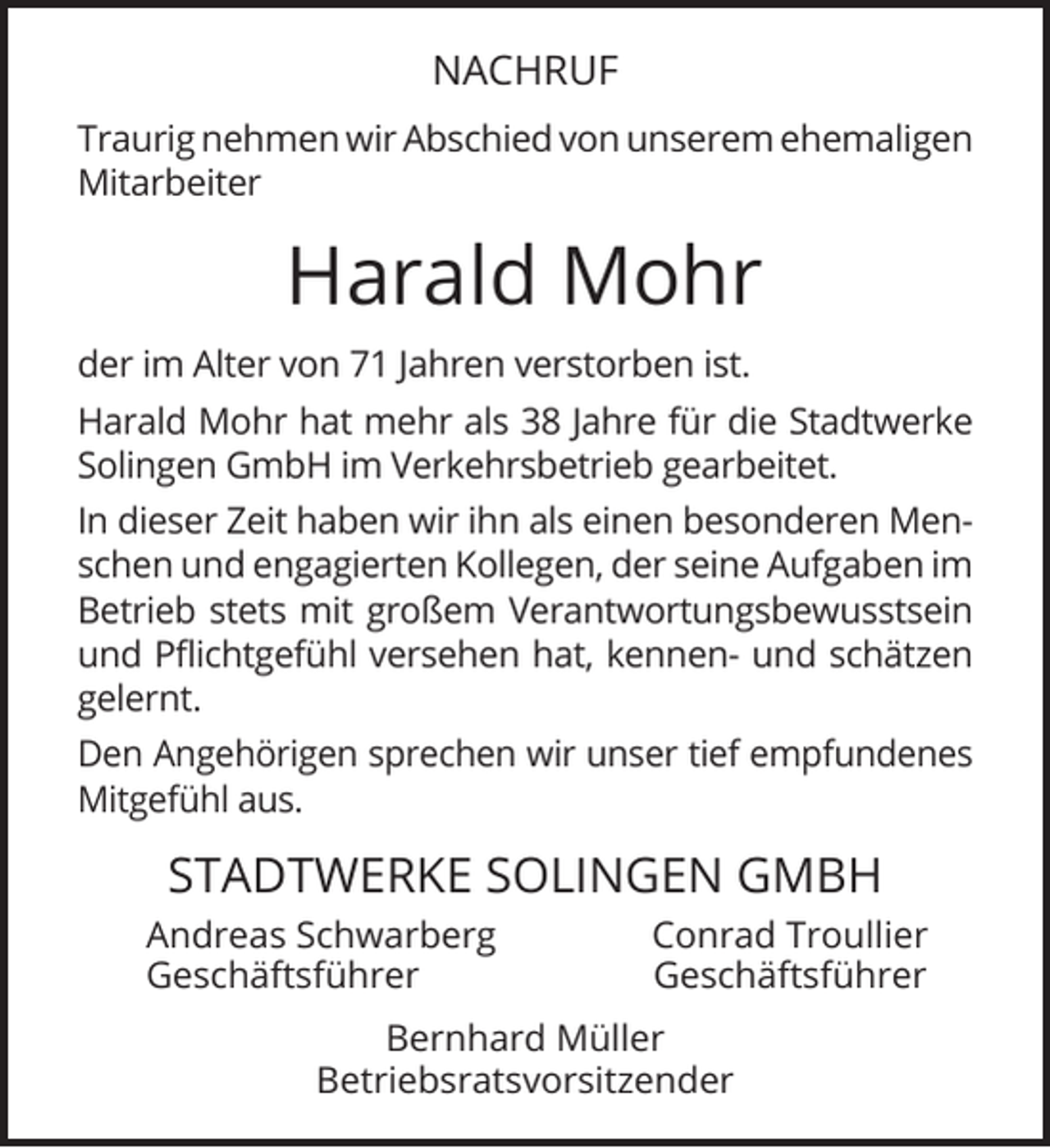 <p>NACHRUF<br />Traurig nehmen wir Abschied von unserem ehemaligen<br />Mitarbeiter</p><p>Harald Mohr<br />der im Alter von 71 Jahren verstorben ist.<br />Harald Mohr hat mehr als 38 Jahre für die Stadtwerke<br />Solingen GmbH im Verkehrsbetrieb gearbeitet.<br />In dieser Zeit haben wir ihn als einen besonderen Menschen und engagierten Kollegen, der seine Aufgaben im<br />Betrieb stets mit großem Verantwortungsbewusstsein<br />und Pflichtgefühl versehen hat, kennen- und schätzen<br />gelernt.<br />Den Angehörigen sprechen wir unser tief empfundenes<br />Mitgefühl aus.</p><p>STADTWERKE SOLINGEN GMBH<br />Andreas Schwarberg<br />Geschäftsführer</p><p>Conrad Troullier<br />Geschäftsführer</p><p>Bernhard Müller<br />Betriebsratsvorsitzender</p>