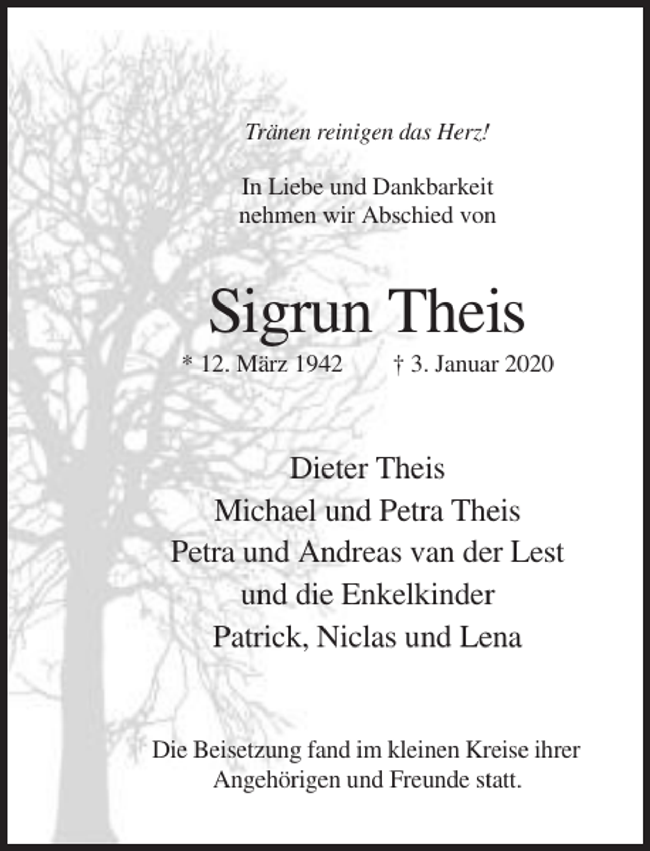 <p>Tränen reinigen das Herz!</p><p>In Liebe und Dankbarkeit<br />nehmen wir Abschied von</p><p>Sigrun Theis<br />* 12. März 1942</p><p>† 3. Januar 2020</p><p>Dieter Theis<br />Michael und Petra Theis<br />Petra und Andreas van der Lest<br />und die Enkelkinder<br />Patrick, Niclas und Lena</p><p>Die Beisetzung fand im kleinen Kreise ihrer<br />Angehörigen und Freunde statt.</p>