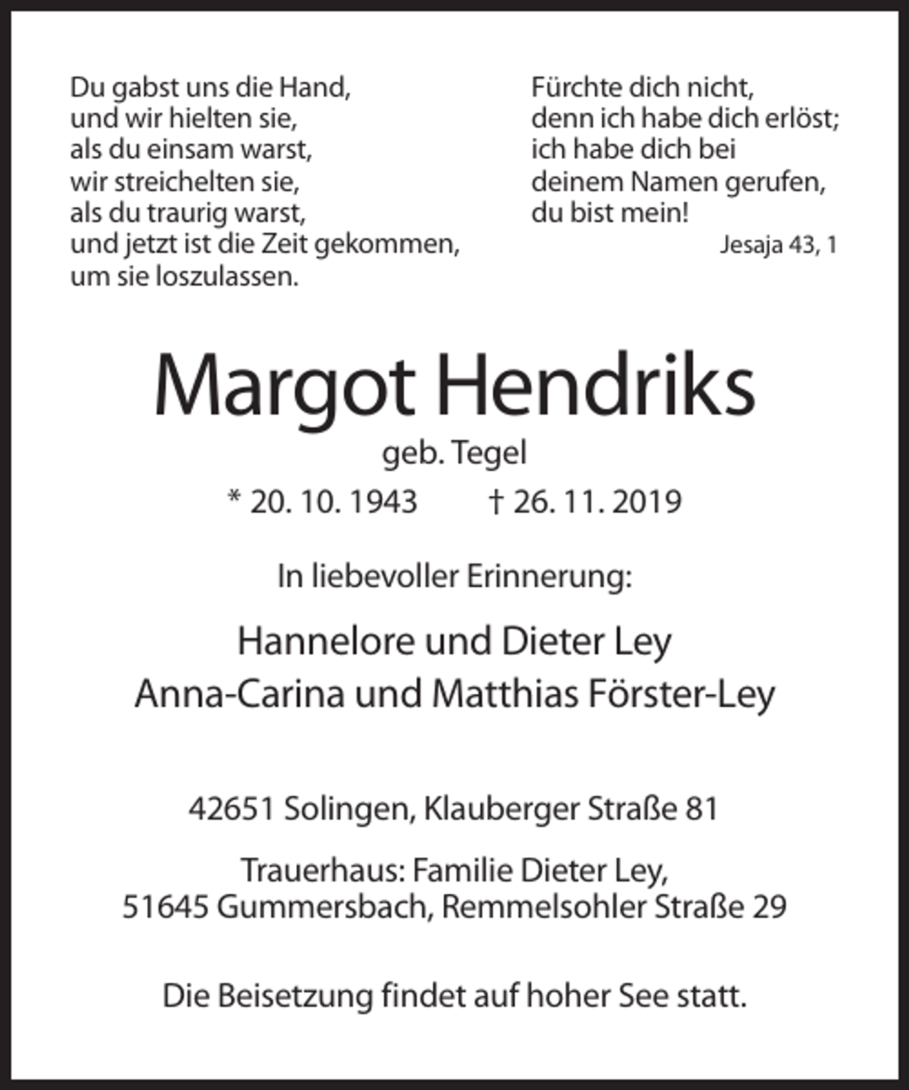 <p>Du gabst uns die Hand,<br />und wir hielten sie,<br />als du einsam warst,<br />wir streichelten sie,<br />als du traurig warst,<br />und jetzt ist die Zeit gekommen,<br />um sie loszulassen.</p><p>Fürchte dich nicht,<br />denn ich habe dich erlöst;<br />ich habe dich bei<br />deinem Namen gerufen,<br />du bist mein!<br />Jesaja 43, 1</p><p>Margot Hendriks<br />geb. Tegel<br />* 20. 10. 1943<br />† 26. 11. 2019<br />In liebevoller Erinnerung:</p><p>Hannelore und Dieter Ley<br />Anna-Carina und Matthias Förster-Ley<br />42651 Solingen, Klauberger Straße 81<br />Trauerhaus: Familie Dieter Ley,<br />51645 Gummersbach, Remmelsohler Straße 29<br />Die Beisetzung findet auf hoher See statt.</p>