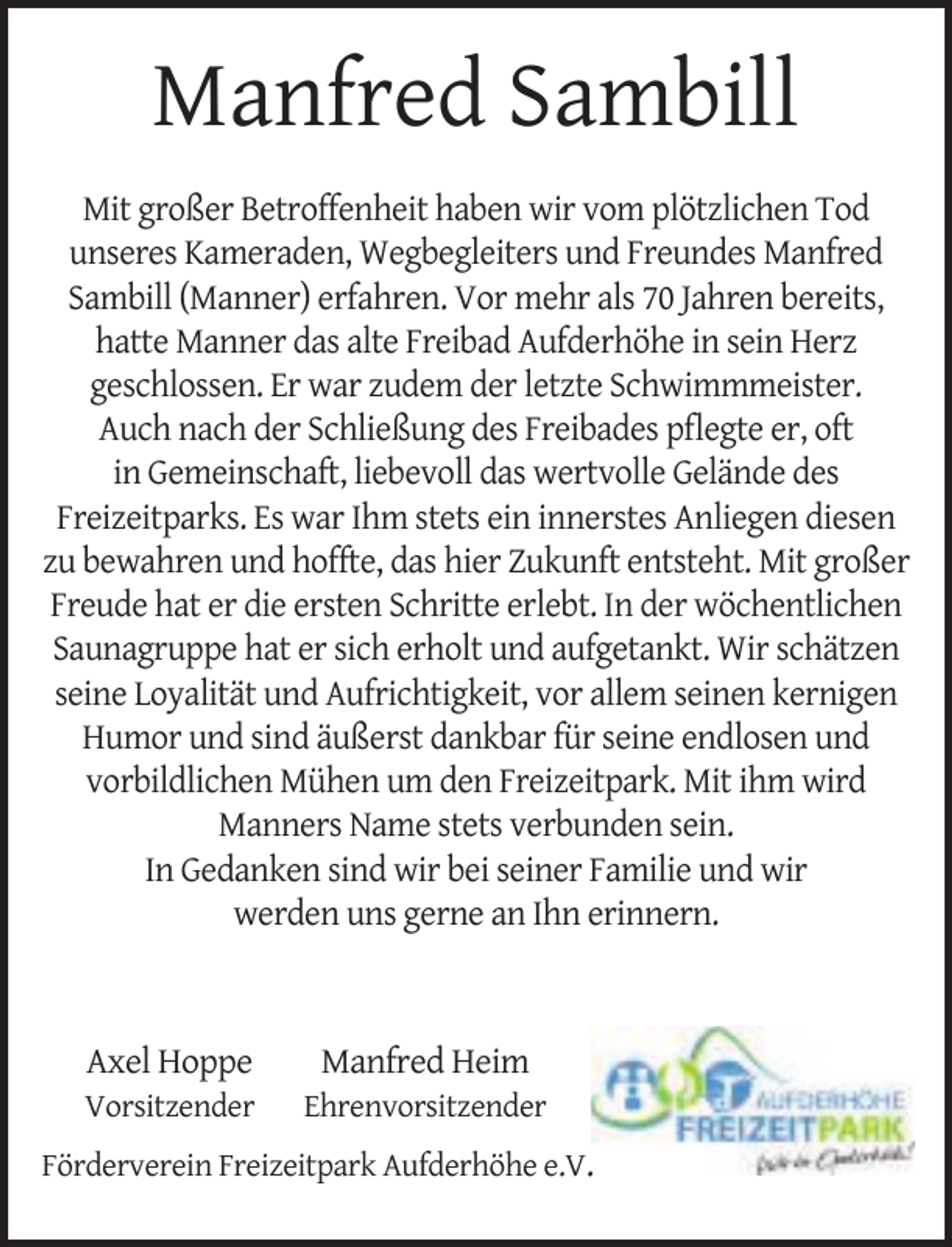 <p>Manfred Sambill<br />Mit großer Betroffenheit haben wir vom plötzlichen Tod<br />unseres Kameraden, Wegbegleiters und Freundes Manfred<br />Sambill (Manner) erfahren. Vor mehr als 70 Jahren bereits,<br />hatte Manner das alte Freibad Aufderhöhe in sein Herz<br />geschlossen. Er war zudem der letzte Schwimmmeister.<br />Auch nach der Schließung des Freibades pﬂegte er, oft<br />in Gemeinschaft, liebevoll das wertvolle Gelände des<br />Freizeitparks. Es war Ihm stets ein innerstes Anliegen diesen<br />zu bewahren und hoffte, das hier Zukunft entsteht. Mit großer<br />Freude hat er die ersten Schritte erlebt. In der wöchentlichen<br />Saunagruppe hat er sich erholt und aufgetankt. Wir schätzen<br />seine Loyalität und Aufrichtigkeit, vor allem seinen kernigen<br />Humor und sind äußerst dankbar für seine endlosen und<br />vorbildlichen Mühen um den Freizeitpark. Mit ihm wird<br />Manners Name stets verbunden sein.<br />In Gedanken sind wir bei seiner Familie und wir<br />werden uns gerne an Ihn erinnern.</p><p>Axel Hoppe</p><p>Vorsitzender</p><p>Manfred Heim</p><p>Ehrenvorsitzender</p><p>Förderverein Freizeitpark Aufderhöhe e.V.</p>