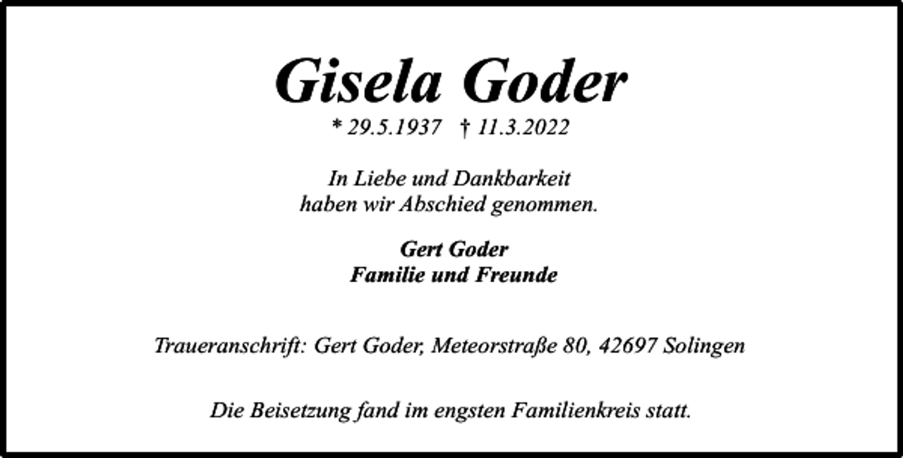 <p>Gisela Goder<br />* 29.5.1937 † 11.3.2022</p><p>In Liebe und Dankbarkeit<br />haben wir Abschied genommen.<br />Gert Goder<br />Familie und Freunde<br />Traueranschrift: Gert Goder, Meteorstraße 80, 42697 Solingen<br />Die Beisetzung fand im engsten Familienkreis statt.</p>