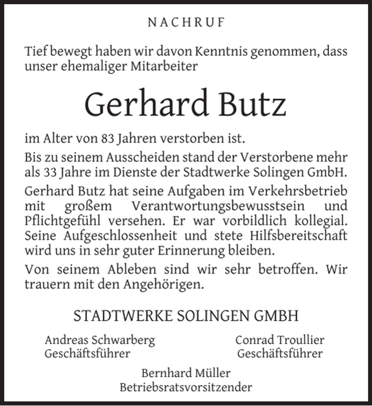 <p>NACHRUF<br />Tief bewegt haben wir davon Kenntnis genommen, dass<br />unser ehemaliger Mitarbeiter</p><p>Gerhard Butz<br />im Alter von 83 Jahren verstorben ist.<br />Bis zu seinem Ausscheiden stand der Verstorbene mehr<br />als 33 Jahre im Dienste der Stadtwerke Solingen GmbH.<br />Gerhard Butz hat seine Aufgaben im Verkehrsbetrieb<br />mit großem Verantwortungsbewusstsein und<br />Pﬂichtgefühl versehen. Er war vorbildlich kollegial.<br />Seine Aufgeschlossenheit und stete Hilfsbereitschaft<br />wird uns in sehr guter Erinnerung bleiben.<br />Von seinem Ableben sind wir sehr betroffen. Wir<br />trauern mit den Angehörigen.</p><p>STADTWERKE SOLINGEN GMBH<br />Andreas Schwarberg<br />Geschäftsführer</p><p>Conrad Troullier<br />Geschäftsführer</p><p>Bernhard Müller<br />Betriebsratsvorsitzender</p>
