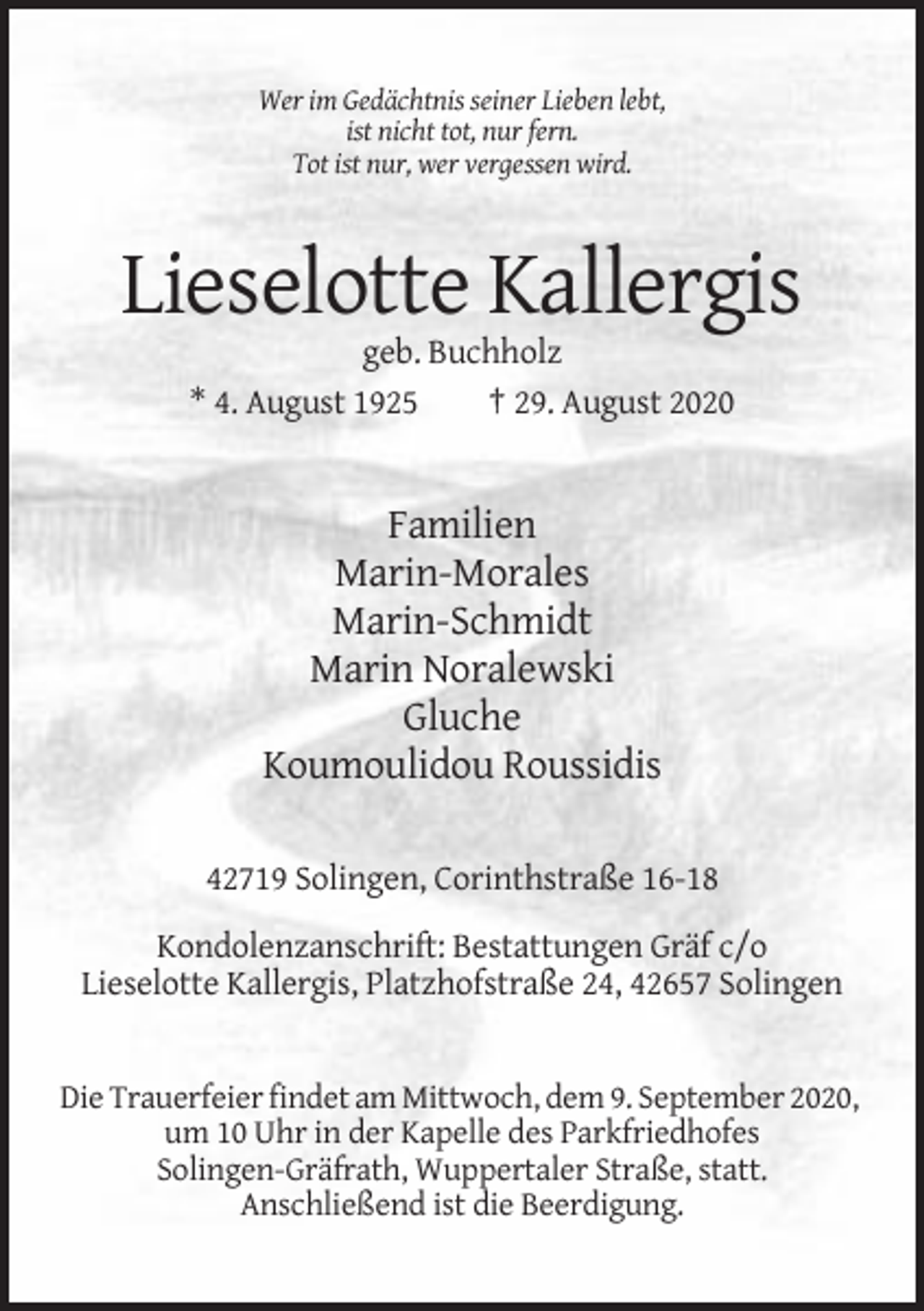 <p>Wer im Gedächtnis seiner Lieben lebt,<br />ist nicht tot, nur fern.<br />Tot ist nur, wer vergessen wird.</p><p>Lieselotte Kallergis<br />geb. Buchholz<br />* 4. August 1925<br />† 29. August 2020</p><p>Familien<br />Marin-Morales<br />Marin-Schmidt<br />Marin Noralewski<br />Gluche<br />Koumoulidou Roussidis<br />42719 Solingen, Corinthstraße 16-18<br />Kondolenzanschrift: Bestattungen Gräf c/o<br />Lieselotte Kallergis, Platzhofstraße 24, 42657 Solingen</p><p>Die Trauerfeier findet am Mittwoch, dem 9. September 2020,<br />um 10 Uhr in der Kapelle des Parkfriedhofes<br />Solingen-Gräfrath, Wuppertaler Straße, statt.<br />Anschließend ist die Beerdigung.</p>
