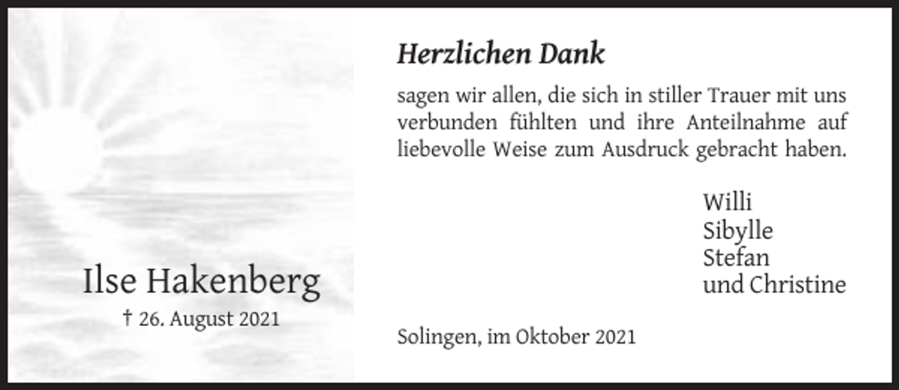 <p>Herzlichen Dank<br />sagen wir allen, die sich in stiller Trauer mit uns<br />verbunden fühlten und ihre Anteilnahme auf<br />liebevolle Weise zum Ausdruck gebracht haben.</p><p>Willi<br />Sibylle<br />Stefan<br />und Christine</p><p>Ilse Hakenberg<br />† 26. August 2021<br />Solingen, im Oktober 2021</p>
