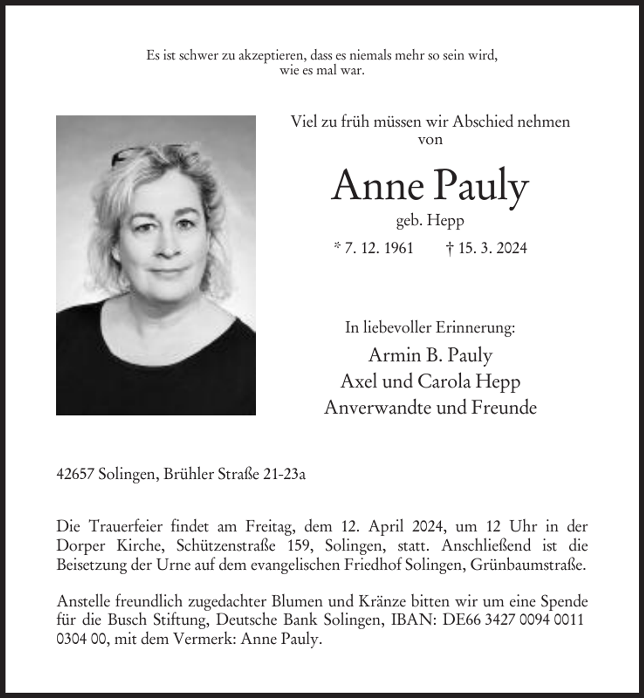 <p>Es ist schwer zu akzeptieren, dass es niemals mehr so sein wird,<br />wie es mal war.</p><p>Viel zu früh müssen wir Abschied nehmen<br />von</p><p>Anne Pauly<br />geb. Hepp<br />* 7. 12. 1961</p><p>† 15. 3. 2024</p><p>In liebevoller Erinnerung:</p><p>Armin B. Pauly<br />Axel und Carola Hepp<br />Anverwandte und Freunde<br />42657 Solingen, Brühler Straße 21-23a<br />Die Trauerfeier findet am Freitag, dem 12. April 2024, um 12 Uhr in der<br />Dorper Kirche, Schützenstraße 159, Solingen, statt. Anschließend ist die<br />Beisetzung der Urne auf dem evangelischen Friedhof Solingen, Grünbaumstraße.<br />Anstelle freundlich zugedachter Blumen und Kränze bitten wir um eine Spende<br />für die Busch Stiftung, Deutsche Bank Solingen, IBAN: DE66 3427 0094 0011<br />0304 00, mit dem Vermerk: Anne Pauly.</p>