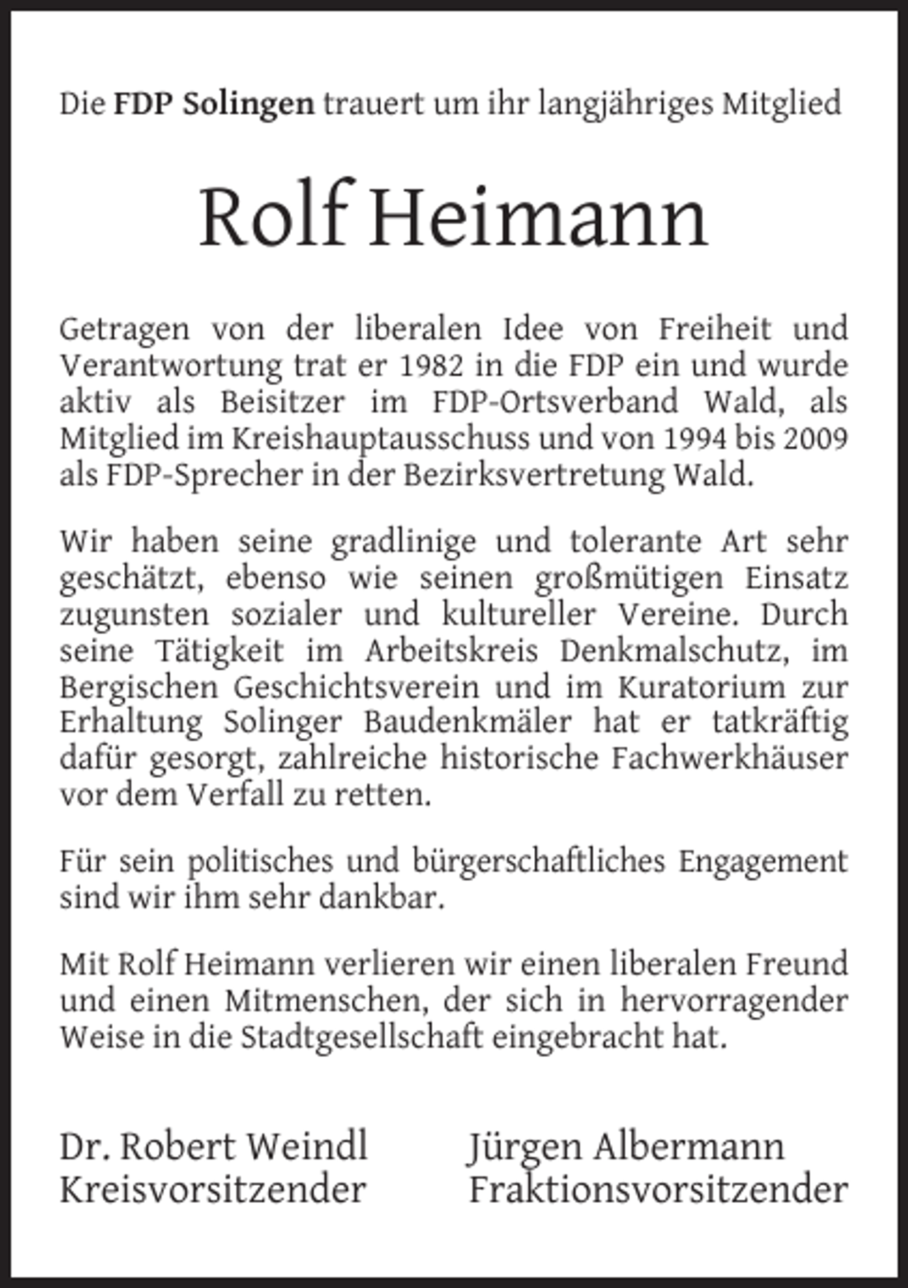 <p>Die FDP Solingen trauert um ihr langjähriges Mitglied</p><p>Rolf Heimann<br />Getragen von der liberalen Idee von Freiheit und<br />Verantwortung trat er 1982 in die FDP ein und wurde<br />aktiv als Beisitzer im FDP-Ortsverband Wald, als<br />Mitglied im Kreishauptausschuss und von 1994 bis 2009<br />als FDP-Sprecher in der Bezirksvertretung Wald.<br />Wir haben seine gradlinige und tolerante Art sehr<br />geschätzt, ebenso wie seinen großmütigen Einsatz<br />zugunsten sozialer und kultureller Vereine. Durch<br />seine Tätigkeit im Arbeitskreis Denkmalschutz, im<br />Bergischen Geschichtsverein und im Kuratorium zur<br />Erhaltung Solinger Baudenkmäler hat er tatkräftig<br />dafür gesorgt, zahlreiche historische Fachwerkhäuser<br />vor dem Verfall zu retten.<br />Für sein politisches und bürgerschaftliches Engagement<br />sind wir ihm sehr dankbar.<br />Mit Rolf Heimann verlieren wir einen liberalen Freund<br />und einen Mitmenschen, der sich in hervorragender<br />Weise in die Stadtgesellschaft eingebracht hat.</p><p>Dr. Robert Weindl<br />Kreisvorsitzender</p><p>Jürgen Albermann<br />Fraktionsvorsitzender</p>