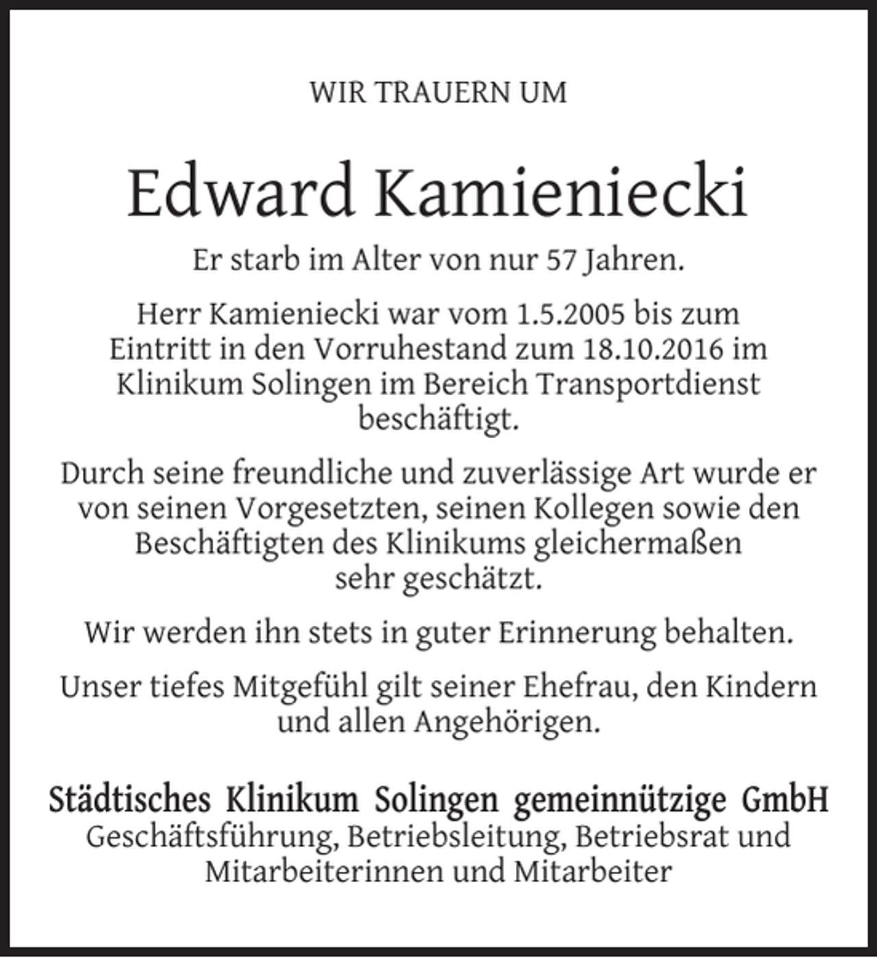 <p>WIR TRAUERN UM</p><p>Edward Kamieniecki<br />Er starb im Alter von nur 57 Jahren.</p><p>Herr Kamieniecki war vom 1.5.2005 bis zum<br />Eintritt in den Vorruhestand zum 18.10.2016 im<br />Klinikum Solingen im Bereich Transportdienst<br />beschäftigt.<br />Durch seine freundliche und zuverlässige Art wurde er<br />von seinen Vorgesetzten, seinen Kollegen sowie den<br />Beschäftigten des Klinikums gleichermaßen<br />sehr geschätzt.<br />Wir werden ihn stets in guter Erinnerung behalten.<br />Unser tiefes Mitgefühl gilt seiner Ehefrau, den Kindern<br />und allen Angehörigen.</p><p>Städtisches Klinikum Solingen gemeinnützige GmbH<br />Geschäftsführung, Betriebsleitung, Betriebsrat und<br />Mitarbeiterinnen und Mitarbeiter</p>
