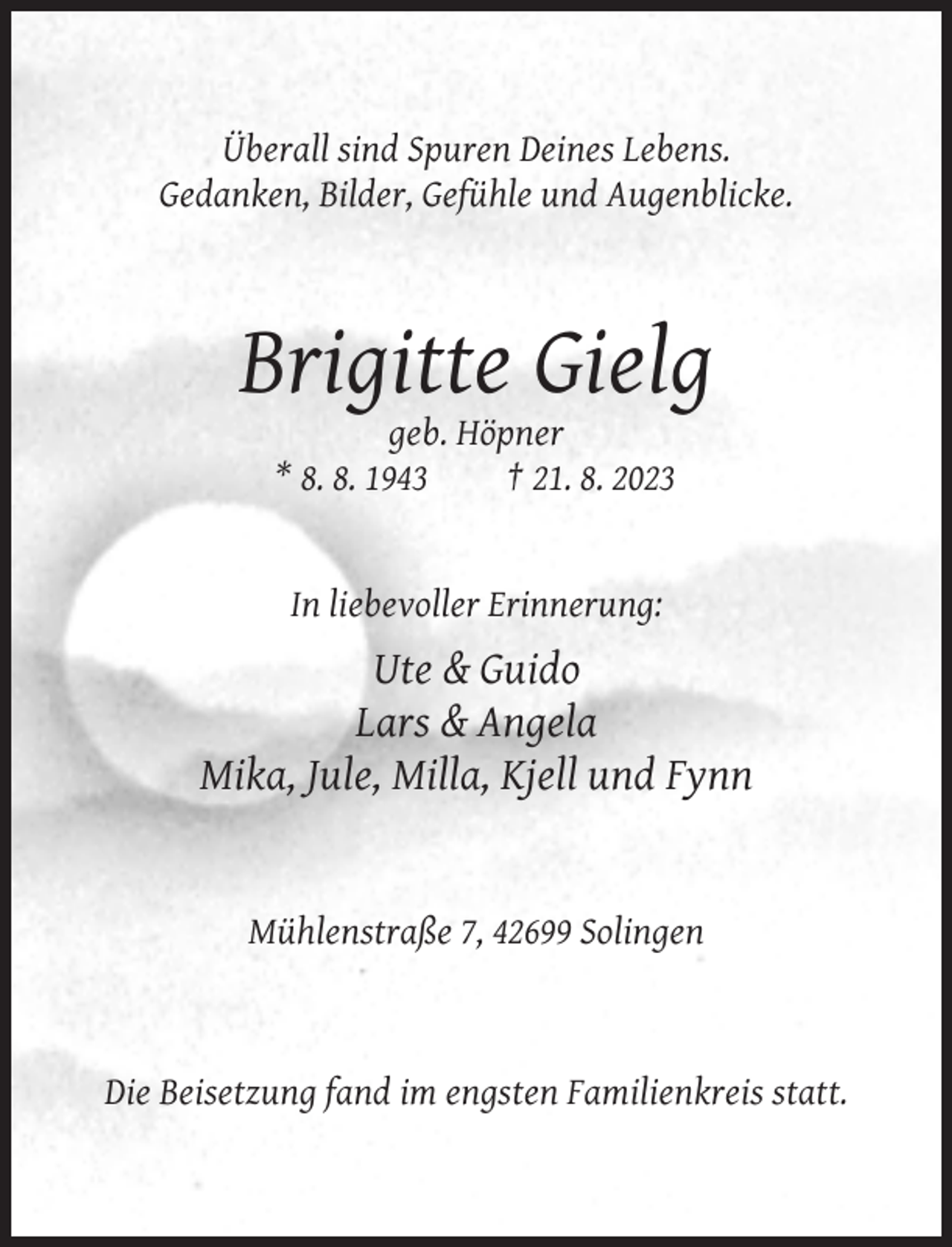 <p>Überall sind Spuren Deines Lebens.<br />Gedanken, Bilder, Gefühle und Augenblicke.</p><p>Brigitte Gielg<br />geb. Höpner<br />* 8. 8. 1943<br />† 21. 8. 2023</p><p>In liebevoller Erinnerung:</p><p>Ute &amp; Guido<br />Lars &amp; Angela<br />Mika, Jule, Milla, Kjell und Fynn</p><p>Mühlenstraße 7, 42699 Solingen</p><p>Die Beisetzung fand im engsten Familienkreis statt.</p>