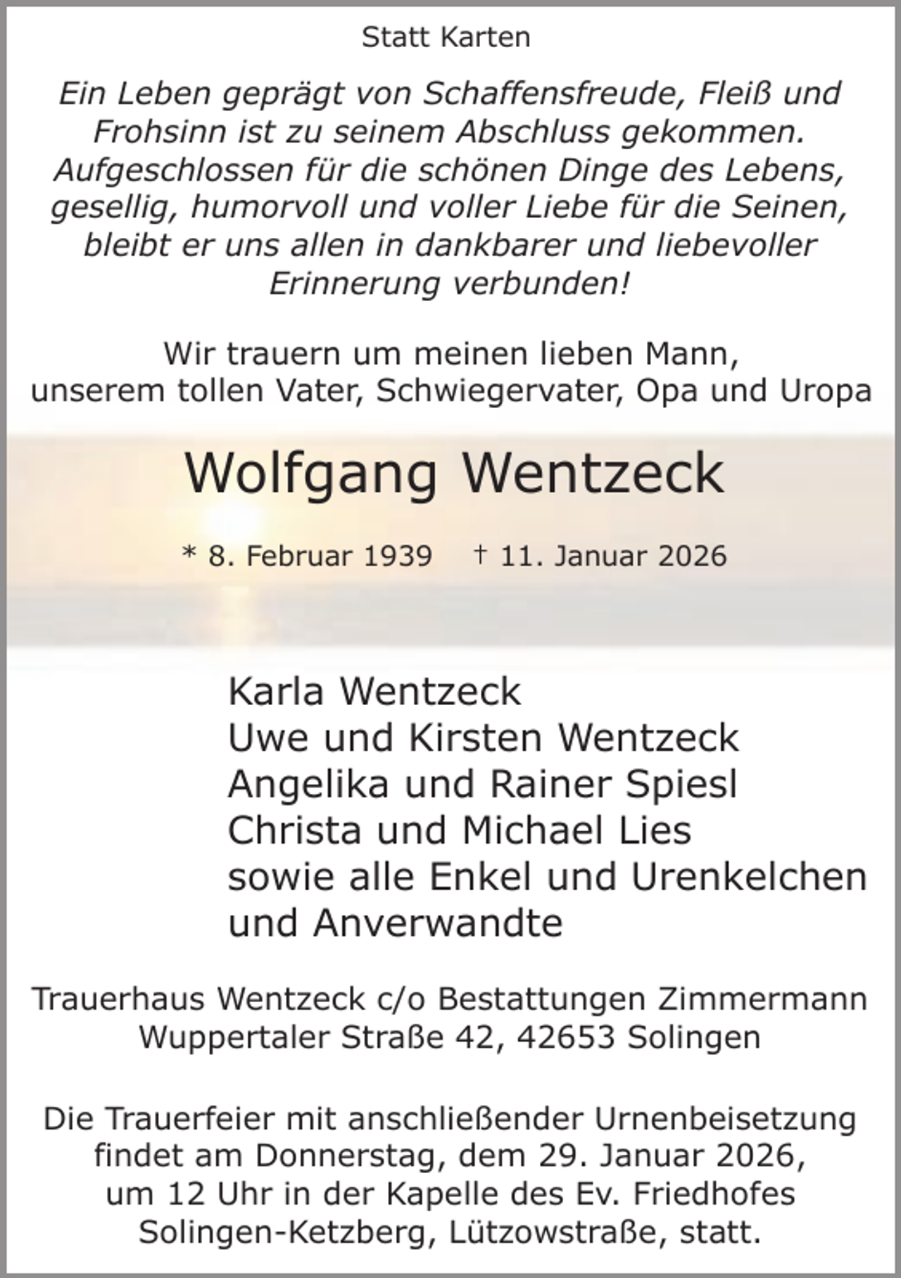 <p>Statt Karten</p><p>Ein Leben geprägt von Schaffensfreude, Fleiß und<br />Frohsinn ist zu seinem Abschluss gekommen.<br />Aufgeschlossen für die schönen Dinge des Lebens,<br />gesellig, humorvoll und voller Liebe für die Seinen,<br />bleibt er uns allen in dankbarer und liebevoller<br />Erinnerung verbunden!<br />Wir trauern um meinen lieben Mann,<br />unserem tollen Vater, Schwiegervater, Opa und Uropa</p><p>Wolfgang Wentzeck<br />* 8. Februar 1939</p><p>† 11. Januar 2026</p><p>Karla Wentzeck<br />Uwe und Kirsten Wentzeck<br />Angelika und Rainer Spiesl<br />Christa und Michael Lies<br />sowie alle Enkel und Urenkelchen<br />und Anverwandte<br />Trauerhaus Wentzeck c/o Bestattungen Zimmermann<br />Wuppertaler Straße 42, 42653 Solingen<br />Die Trauerfeier mit anschließender Urnenbeisetzung<br />findet am Donnerstag, dem 29. Januar 2026,<br />um 12 Uhr in der Kapelle des Ev. Friedhofes<br />Solingen-Ketzberg, Lützowstraße, statt.</p>
