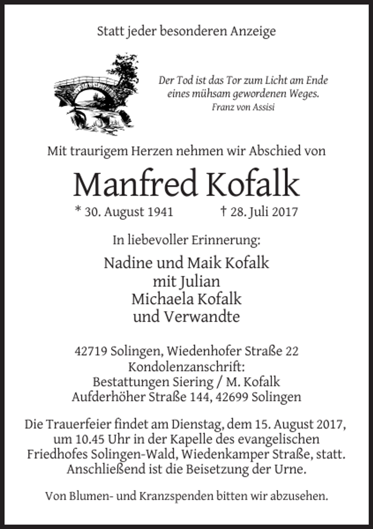 <p>Statt jeder besonderen Anzeige</p><p>Der Tod ist das Tor zum Licht am Ende<br />eines mühsam gewordenen Weges.<br />Franz von Assisi</p><p>Mit traurigem Herzen nehmen wir Abschied von</p><p>Manfred Kofalk<br />* 30. August 1941</p><p>† 28. Juli 2017</p><p>In liebevoller Erinnerung:</p><p>Nadine und Maik Kofalk<br />mit Julian<br />Michaela Kofalk<br />und Verwandte<br />42719 Solingen, Wiedenhofer Straße 22<br />Kondolenzanschrift:<br />Bestattungen Siering / M. Kofalk<br />Aufderhöher Straße 144, 42699 Solingen<br />Die Trauerfeier findet am Dienstag, dem 15. August 2017,<br />um 10.45 Uhr in der Kapelle des evangelischen<br />Friedhofes Solingen-Wald, Wiedenkamper Straße, statt.<br />Anschließend ist die Beisetzung der Urne.<br />Von Blumen- und Kranzspenden bitten wir abzusehen.</p>