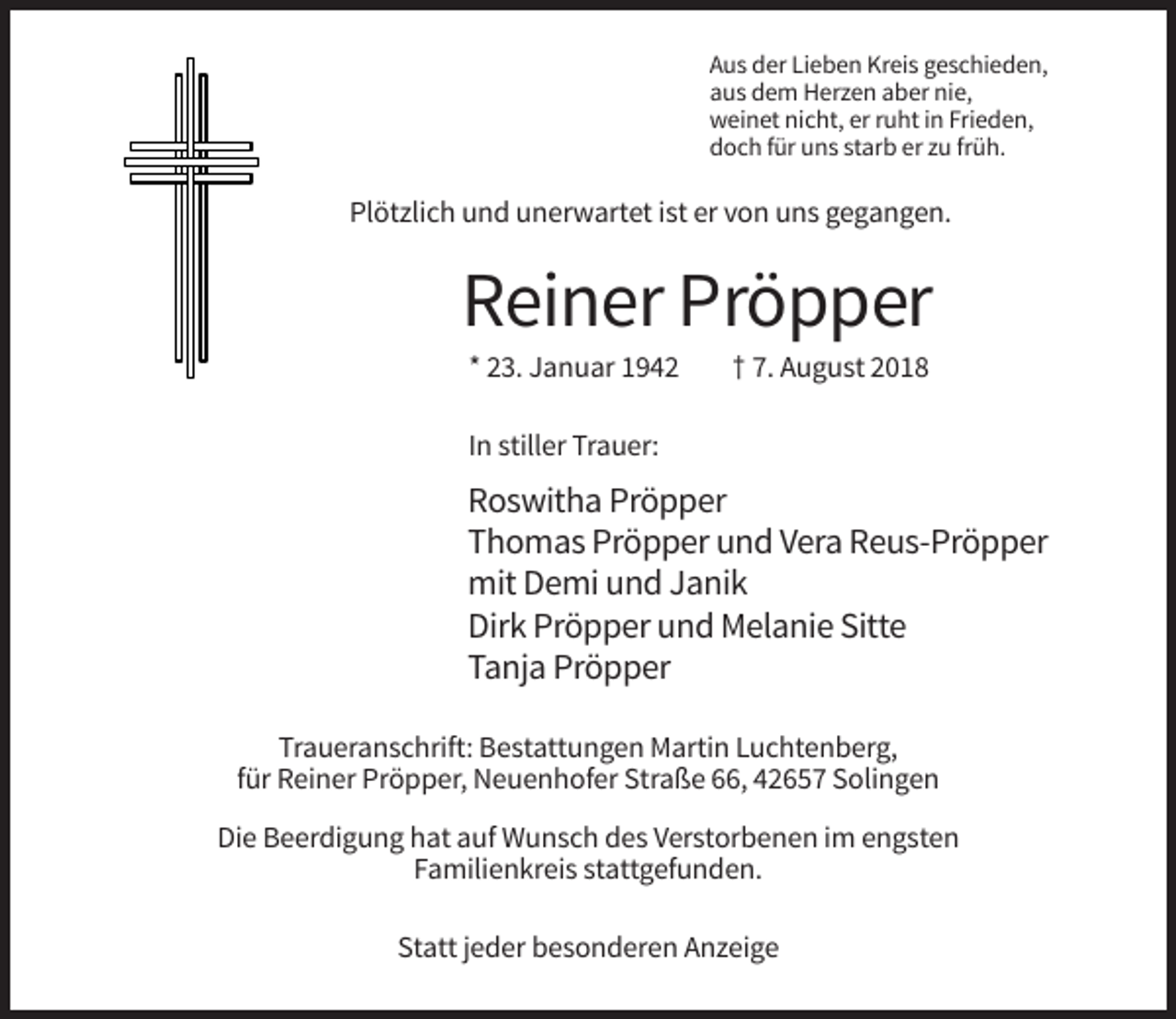 <p>Aus der Lieben Kreis geschieden,<br />aus dem Herzen aber nie,<br />weinet nicht, er ruht in Frieden,<br />doch für uns starb er zu früh.</p><p>Plötzlich und unerwartet ist er von uns gegangen.</p><p>Reiner Pröpper<br />* 23. Januar 1942</p><p>† 7. August 2018</p><p>In stiller Trauer:</p><p>Roswitha Pröpper<br />Thomas Pröpper und Vera Reus-Pröpper<br />mit Demi und Janik<br />Dirk Pröpper und Melanie Sitte<br />Tanja Pröpper<br />Traueranschrift: Bestattungen Martin Luchtenberg,<br />für Reiner Pröpper, Neuenhofer Straße 66, 42657 Solingen<br />Die Beerdigung hat auf Wunsch des Verstorbenen im engsten<br />Familienkreis stattgefunden.<br />Statt jeder besonderen Anzeige</p>