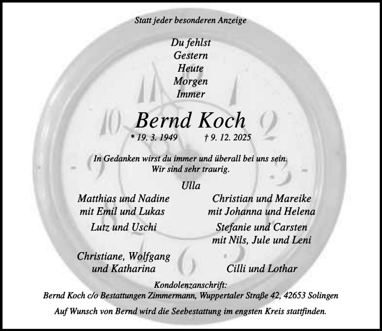<p>Statt jeder besonderen Anzeige</p><p>Du fehlst<br />Gestern<br />Heute<br />Morgen<br />Immer</p><p>Bernd Koch<br />* 19. 3. 1949</p><p>† 9. 12. 2025</p><p>In Gedanken wirst du immer und überall bei uns sein.<br />Wir sind sehr traurig.</p><p>Ulla<br />Matthias und Nadine<br />mit Emil und Lukas<br />Lutz und Uschi<br />Christiane, Wolfgang<br />und Katharina</p><p>Christian und Mareike<br />mit Johanna und Helena<br />Stefanie und Carsten<br />mit Nils, Jule und Leni<br />Cilli und Lothar</p><p>Kondolenzanschrift:<br />Bernd Koch c/o Bestattungen Zimmermann, Wuppertaler Straße 42, 42653 Solingen<br />Auf Wunsch von Bernd wird die Seebestattung im engsten Kreis stattfinden.</p>