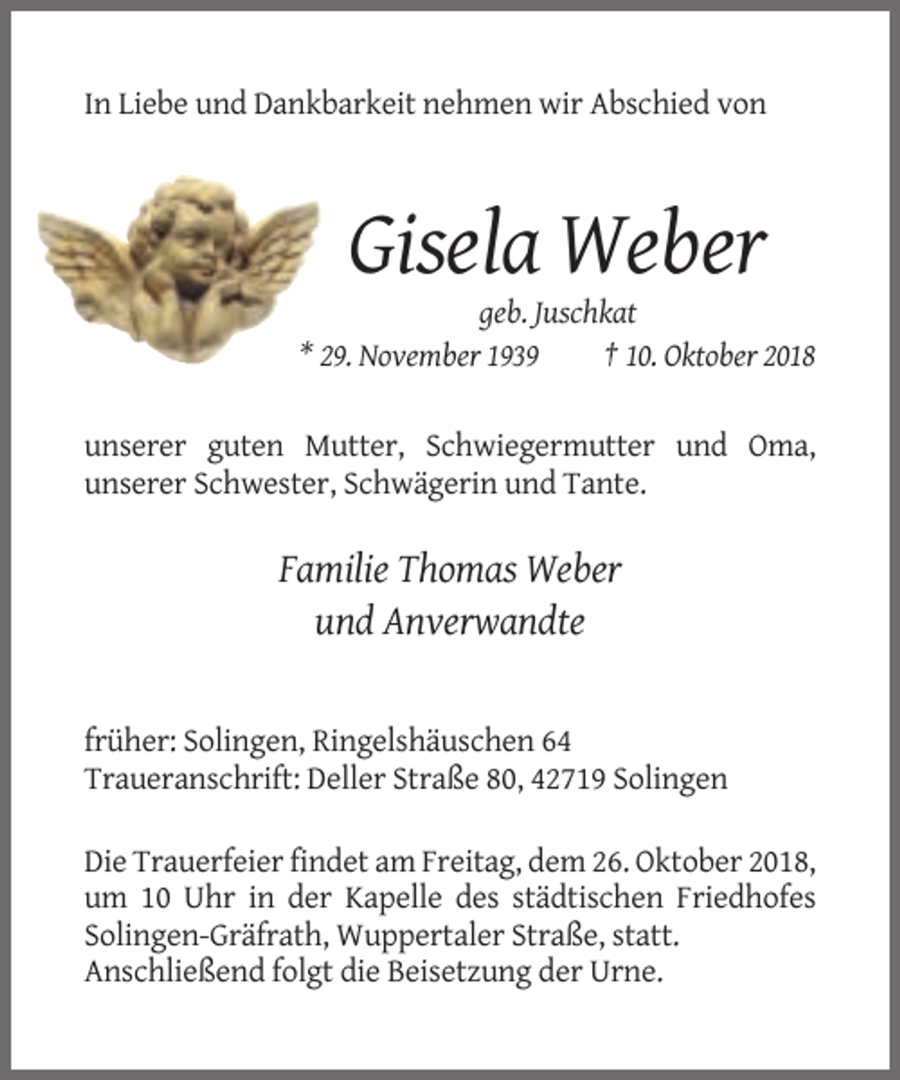 <p>In Liebe und Dankbarkeit nehmen wir Abschied von</p><p>Gisela Weber<br />geb. Juschkat<br />* 29. November 1939<br />† 10. Oktober 2018</p><p>unserer guten Mutter, Schwiegermutter und Oma,<br />unserer Schwester, Schwägerin und Tante.</p><p>Familie Thomas Weber<br />und Anverwandte</p><p>früher: Solingen, Ringelshäuschen 64<br />Traueranschrift: Deller Straße 80, 42719 Solingen<br />Die Trauerfeier findet am Freitag, dem 26. Oktober 2018,<br />um 10 Uhr in der Kapelle des städtischen Friedhofes<br />Solingen-Gräfrath, Wuppertaler Straße, statt.<br />Anschließend folgt die Beisetzung der Urne.</p>