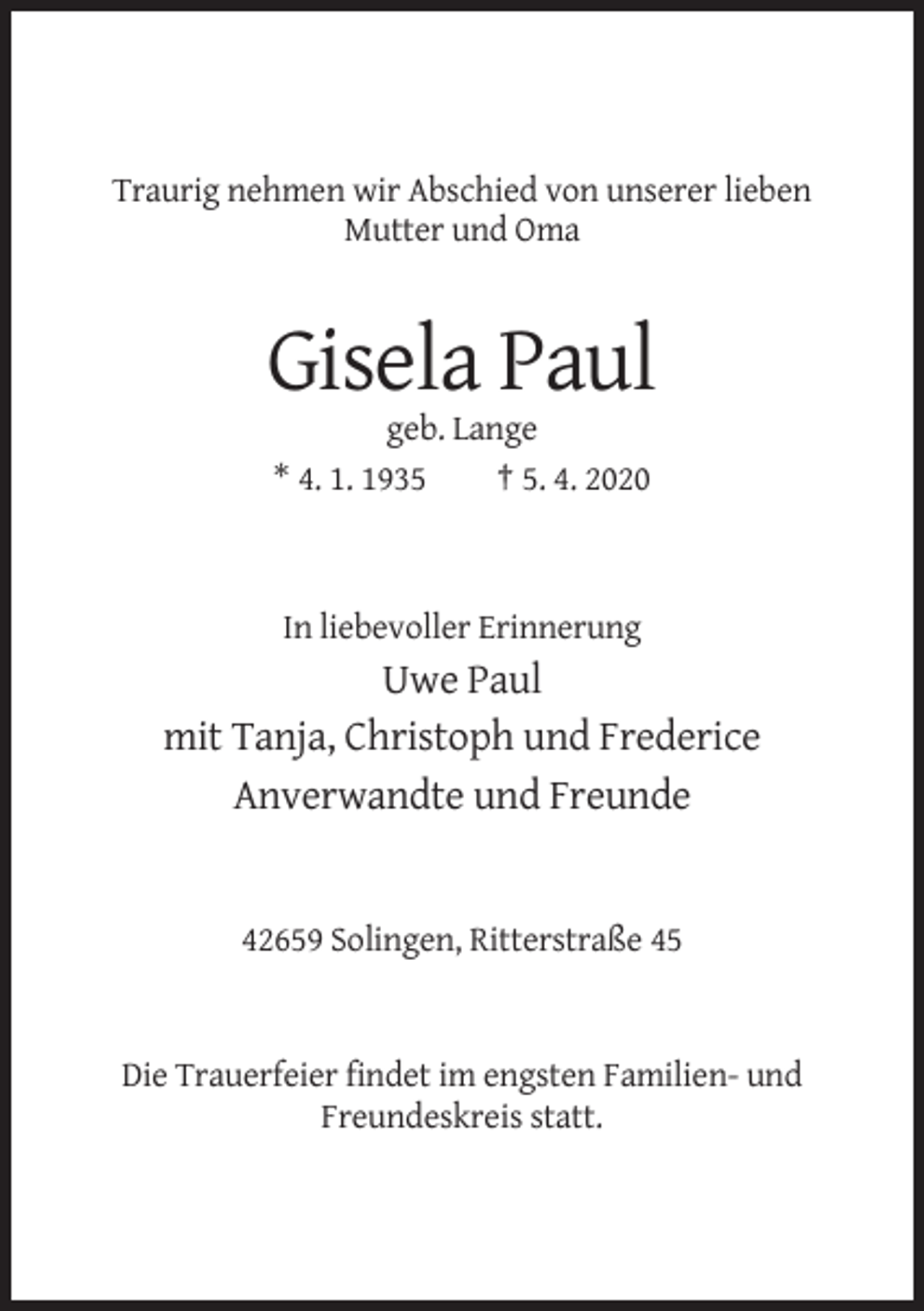 <p>Traurig nehmen wir Abschied von unserer lieben<br />Mutter und Oma</p><p>Gisela Paul<br />geb. Lange<br />* 4. 1. 1935<br />† 5. 4. 2020</p><p>In liebevoller Erinnerung</p><p>Uwe Paul<br />mit Tanja, Christoph und Frederice<br />Anverwandte und Freunde</p><p>42659 Solingen, Ritterstraße 45</p><p>Die Trauerfeier findet im engsten Familien- und<br />Freundeskreis statt.</p>