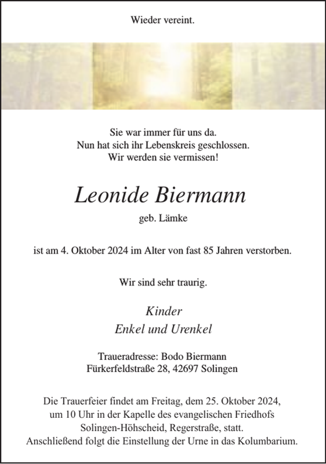 <p>Wieder vereint.</p><p>Sie war immer für uns da.<br />Nun hat sich ihr Lebenskreis geschlossen.<br />Wir werden sie vermissen!</p><p>Leonide Biermann<br />geb. Lämke<br />ist am 4. Oktober 2024 im Alter von fast 85 Jahren verstorben.<br />Wir sind sehr traurig.</p><p>Kinder<br />Enkel und Urenkel<br />Traueradresse: Bodo Biermann<br />Fürkerfeldstraße 28, 42697 Solingen<br />Die Trauerfeier findet am Freitag, dem 25. Oktober 2024,<br />um 10 Uhr in der Kapelle des evangelischen Friedhofs<br />Solingen-Höhscheid, Regerstraße, statt.<br />Anschließend folgt die Einstellung der Urne in das Kolumbarium.</p>