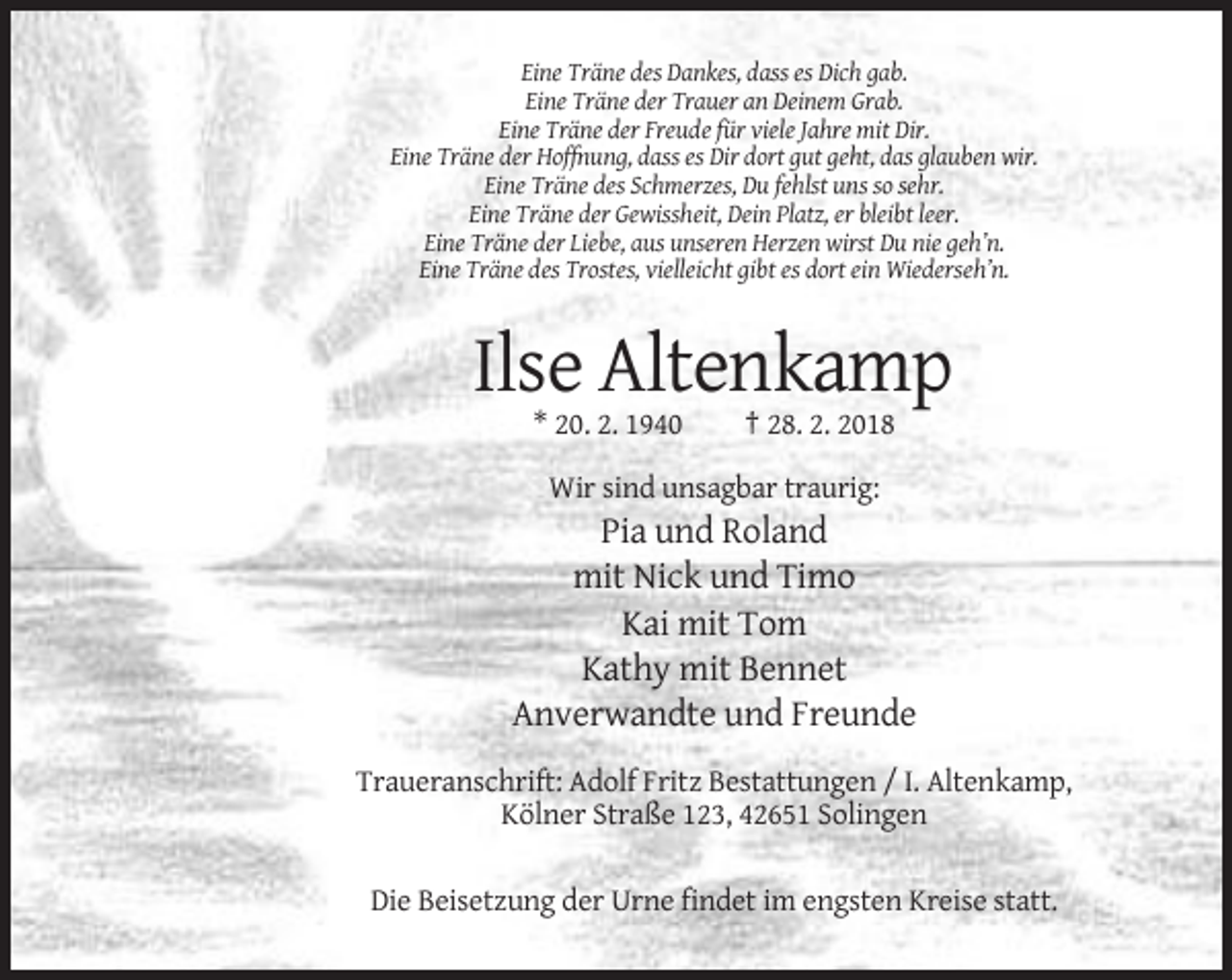 <p>Eine Träne des Dankes, dass es Dich gab.<br />Eine Träne der Trauer an Deinem Grab.<br />Eine Träne der Freude für viele Jahre mit Dir.<br />Eine Träne der Hoffnung, dass es Dir dort gut geht, das glauben wir.<br />Eine Träne des Schmerzes, Du fehlst uns so sehr.<br />Eine Träne der Gewissheit, Dein Platz, er bleibt leer.<br />Eine Träne der Liebe, aus unseren Herzen wirst Du nie geh’n.<br />Eine Träne des Trostes, vielleicht gibt es dort ein Wiederseh’n.</p><p>Ilse Altenkamp<br />* 20. 2. 1940</p><p>† 28. 2. 2018</p><p>Wir sind unsagbar traurig:</p><p>Pia und Roland<br />mit Nick und Timo<br />Kai mit Tom<br />Kathy mit Bennet<br />Anverwandte und Freunde<br />Traueranschrift: Adolf Fritz Bestattungen / I. Altenkamp,<br />Kölner Straße 123, 42651 Solingen<br />Die Beisetzung der Urne findet im engsten Kreise statt.</p>