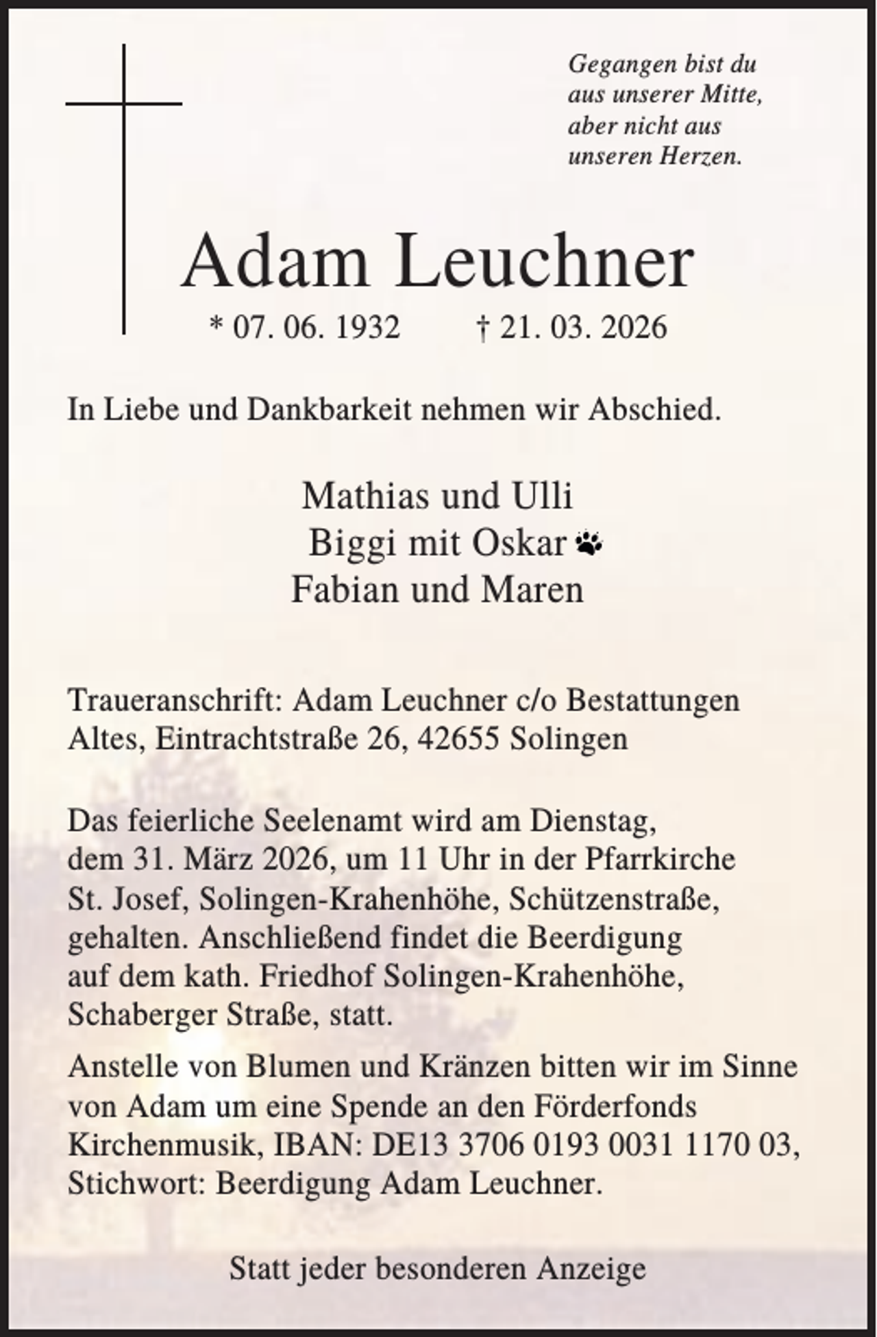 <p>Gegangen bist du<br />aus unserer Mitte,<br />aber nicht aus<br />unseren Herzen.</p><p>Adam Leuchner<br />* 07. 06. 1932</p><p>† 21. 03. 2026</p><p>In Liebe und Dankbarkeit nehmen wir Abschied.</p><p>Mathias und Ulli<br />Biggi mit Oskar<br />Fabian und Maren<br />Traueranschrift: Adam Leuchner c/o Bestattungen<br />Altes, Eintrachtstraße 26, 42655 Solingen<br />Das feierliche Seelenamt wird am Dienstag,<br />dem 31. März 2026, um 11 Uhr in der Pfarrkirche<br />St. Josef, Solingen-Krahenhöhe, Schützenstraße,<br />gehalten. Anschließend findet die Beerdigung<br />auf dem kath. Friedhof Solingen-Krahenhöhe,<br />Schaberger Straße, statt.<br />Anstelle von Blumen und Kränzen bitten wir im Sinne<br />von Adam um eine Spende an den Förderfonds<br />Kirchenmusik, IBAN: DE1706 0193 003173,<br />Stichwort: Beerdigung Adam Leuchner.<br />Statt jeder besonderen Anzeige</p>