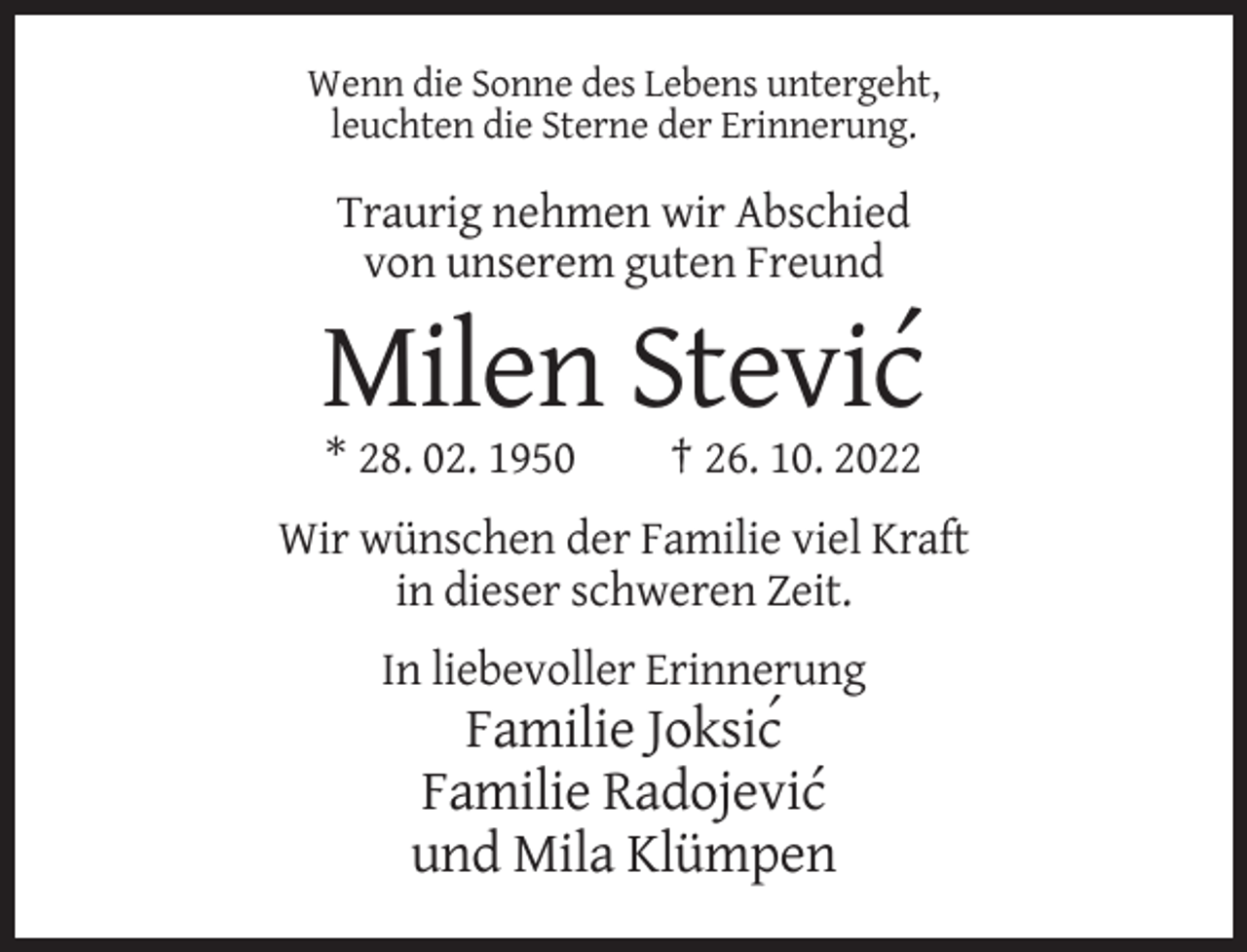 <p>Wenn die Sonne des Lebens untergeht,<br />leuchten die Sterne der Erinnerung.</p><p>Traurig nehmen wir Abschied<br />von unserem guten Freund</p><p>Milen Stevic´<br />* 28. 02. 1950</p><p>† 26. 10. 2022</p><p>Wir wünschen der Familie viel Kraft<br />in dieser schweren Zeit.<br />In liebevoller Erinnerung</p><p>Familie Joksic´<br />Familie Radojevic´<br />und Mila Klümpen</p>