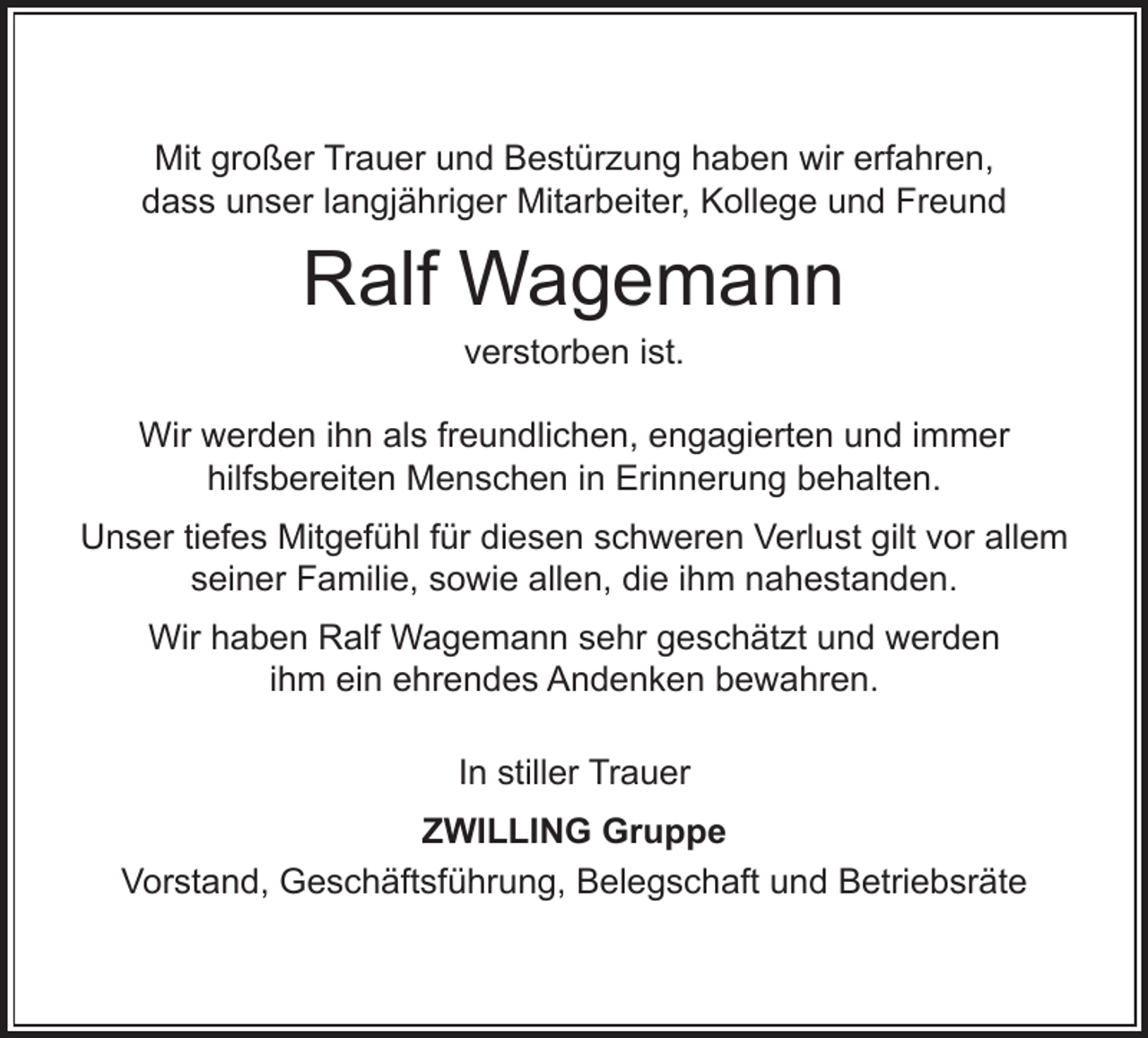 <p>Mit großer Trauer und Bestürzung haben wir erfahren,<br />dass unser langjähriger Mitarbeiter, Kollege und Freund</p><p>Ralf Wagemann<br />verstorben ist.</p><p>Wir werden ihn als freundlichen, engagierten und immer<br />hilfsbereiten Menschen in Erinnerung behalten.<br />Unser tiefes Mitgefühl für diesen schweren Verlust gilt vor allem<br />seiner Familie, sowie allen, die ihm nahestanden.<br />Wir haben Ralf Wagemann sehr geschätzt und werden<br />ihm ein ehrendes Andenken bewahren.<br />In stiller Trauer<br />ZWILLING Gruppe<br />Vorstand, Geschäftsführung, Belegschaft und Betriebsräte</p>