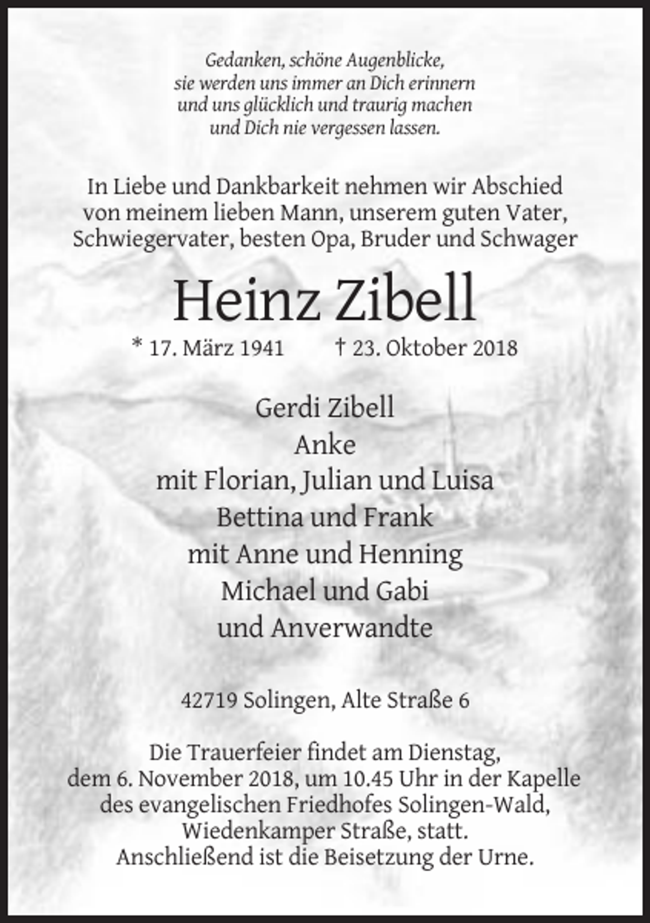 <p>Gedanken, schöne Augenblicke,<br />sie werden uns immer an Dich erinnern<br />und uns glücklich und traurig machen<br />und Dich nie vergessen lassen.</p><p>In Liebe und Dankbarkeit nehmen wir Abschied<br />von meinem lieben Mann, unserem guten Vater,<br />Schwiegervater, besten Opa, Bruder und Schwager</p><p>Heinz Zibell<br />* 17. März 1941</p><p>† 23. Oktober 2018</p><p>Gerdi Zibell<br />Anke<br />mit Florian, Julian und Luisa<br />Bettina und Frank<br />mit Anne und Henning<br />Michael und Gabi<br />und Anverwandte<br />42719 Solingen, Alte Straße 6<br />Die Trauerfeier findet am Dienstag,<br />dem 6. November 2018, um 10.45 Uhr in der Kapelle<br />des evangelischen Friedhofes Solingen-Wald,<br />Wiedenkamper Straße, statt.<br />Anschließend ist die Beisetzung der Urne.</p>