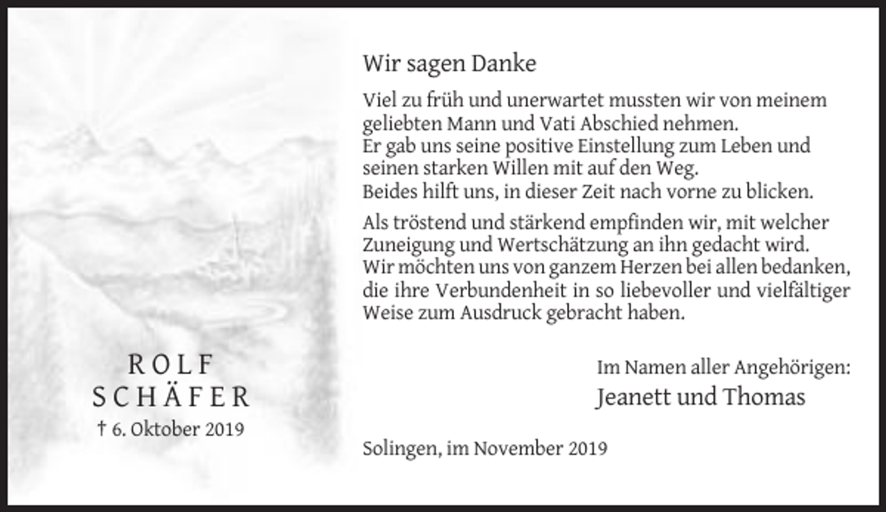 <p>Wir sagen Danke<br />Viel zu früh und unerwartet mussten wir von meinem<br />geliebten Mann und Vati Abschied nehmen.<br />Er gab uns seine positive Einstellung zum Leben und<br />seinen starken Willen mit auf den Weg.<br />Beides hilft uns, in dieser Zeit nach vorne zu blicken.<br />Als tröstend und stärkend empfinden wir, mit welcher<br />Zuneigung und Wertschätzung an ihn gedacht wird.<br />Wir möchten uns von ganzem Herzen bei allen bedanken,<br />die ihre Verbundenheit in so liebevoller und vielfältiger<br />Weise zum Ausdruck gebracht haben.</p><p>ROLF<br />SCHÄFER</p><p>Im Namen aller Angehörigen:</p><p>Jeanett und Thomas</p><p>† 6. Oktober 2019<br />Solingen, im November 2019</p>