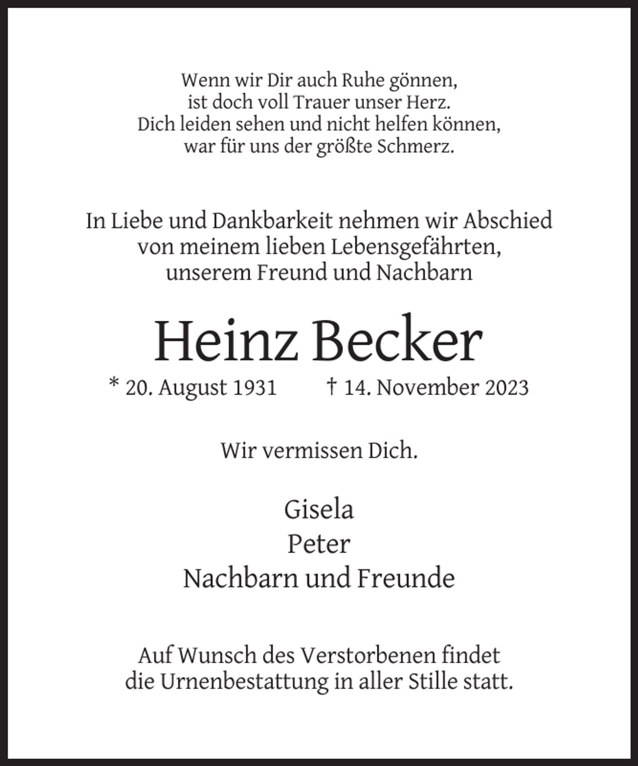 <p>Wenn wir Dir auch Ruhe gönnen,<br />ist doch voll Trauer unser Herz.<br />Dich leiden sehen und nicht helfen können,<br />war für uns der größte Schmerz.</p><p>In Liebe und Dankbarkeit nehmen wir Abschied<br />von meinem lieben Lebensgefährten,<br />unserem Freund und Nachbarn</p><p>Heinz Becker<br />* 20. August 1931</p><p>† 14. November 2023</p><p>Wir vermissen Dich.</p><p>Gisela<br />Peter<br />Nachbarn und Freunde<br />Auf Wunsch des Verstorbenen findet<br />die Urnenbestattung in aller Stille statt.</p>