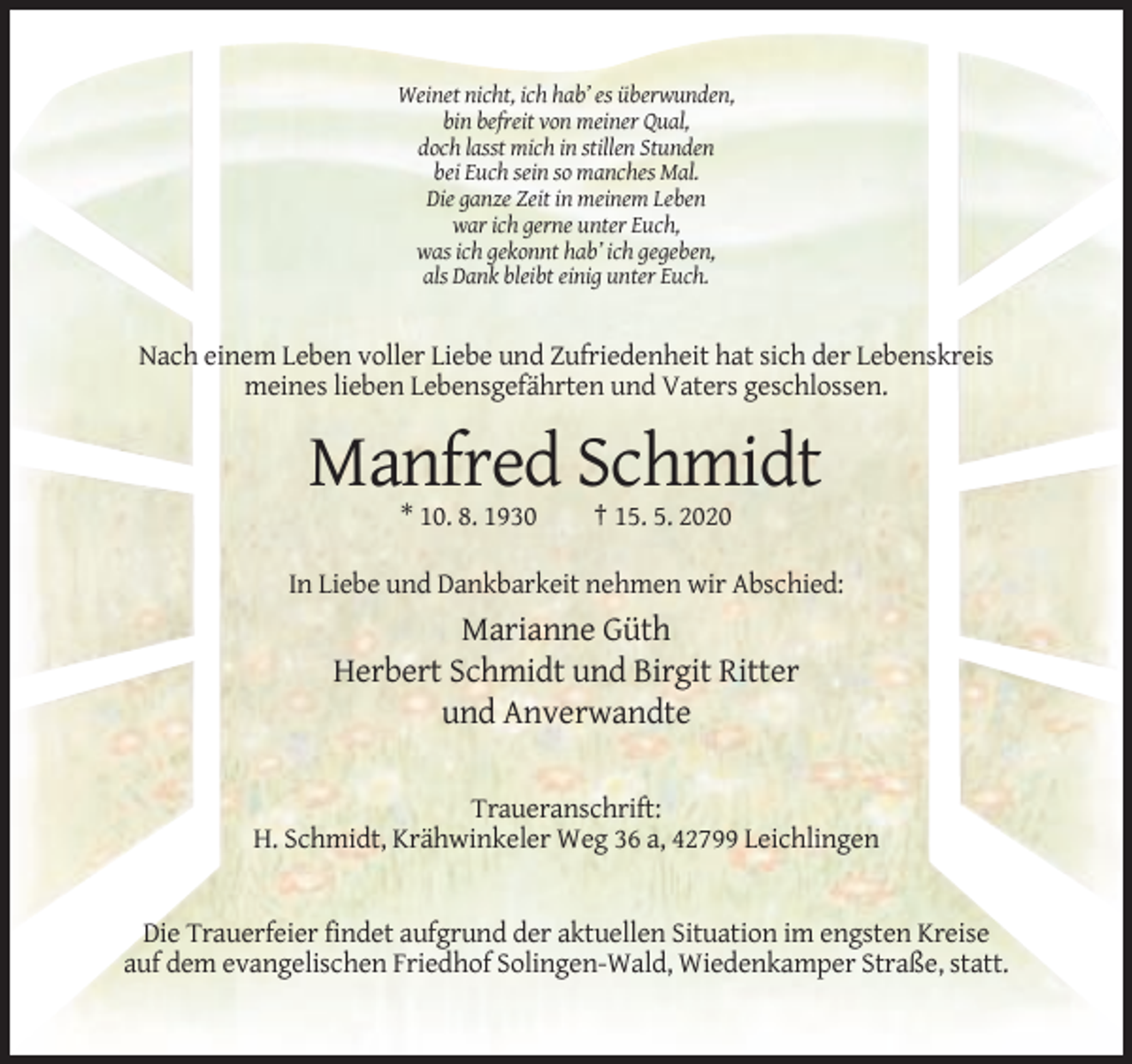 <p>Weinet nicht, ich hab’ es überwunden,<br />bin befreit von meiner Qual,<br />doch lasst mich in stillen Stunden<br />bei Euch sein so manches Mal.<br />Die ganze Zeit in meinem Leben<br />war ich gerne unter Euch,<br />was ich gekonnt hab’ ich gegeben,<br />als Dank bleibt einig unter Euch.</p><p>Nach einem Leben voller Liebe und Zufriedenheit hat sich der Lebenskreis<br />meines lieben Lebensgefährten und Vaters geschlossen.</p><p>Manfred Schmidt<br />* 10. 8. 1930</p><p>† 15. 5. 2020</p><p>In Liebe und Dankbarkeit nehmen wir Abschied:</p><p>Marianne Güth<br />Herbert Schmidt und Birgit Ritter<br />und Anverwandte<br />Traueranschrift:<br />H. Schmidt, Krähwinkeler Weg 36 a, 42799 Leichlingen</p><p>Die Trauerfeier findet aufgrund der aktuellen Situation im engsten Kreise<br />auf dem evangelischen Friedhof Solingen-Wald, Wiedenkamper Straße, statt.</p>