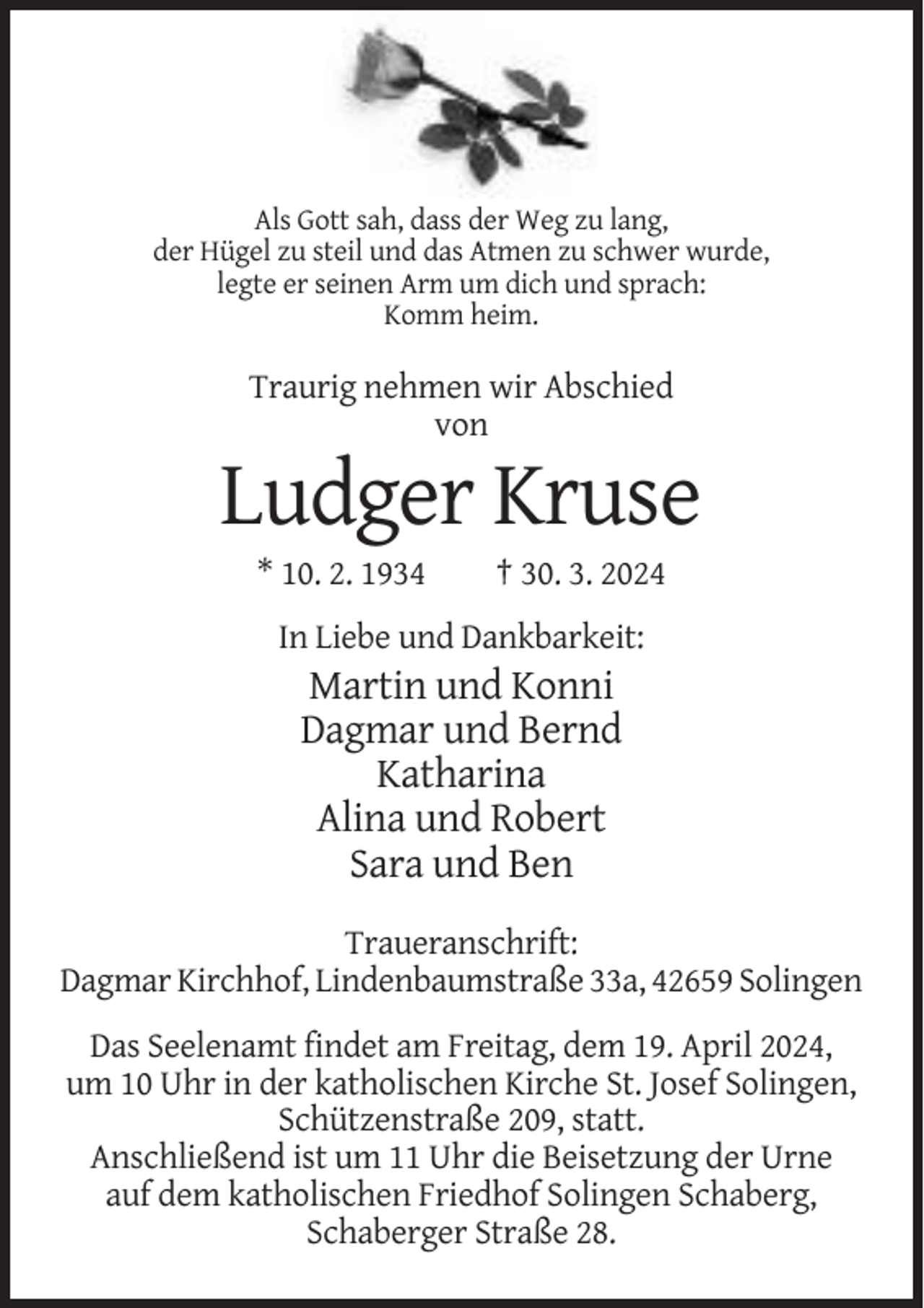 <p>Als Gott sah, dass der Weg zu lang,<br />der Hügel zu steil und das Atmen zu schwer wurde,<br />legte er seinen Arm um dich und sprach:<br />Komm heim.</p><p>Traurig nehmen wir Abschied<br />von</p><p>Ludger Kruse<br />* 10. 2. 1934</p><p>† 30. 3. 2024</p><p>In Liebe und Dankbarkeit:</p><p>Martin und Konni<br />Dagmar und Bernd<br />Katharina<br />Alina und Robert<br />Sara und Ben<br />Traueranschrift:<br />Dagmar Kirchhof, Lindenbaumstraße 33a, 42659 Solingen<br />Das Seelenamt findet am Freitag, dem 19. April 2024,<br />um 10 Uhr in der katholischen Kirche St. Josef Solingen,<br />Schützenstraße 209, statt.<br />Anschließend ist um 11 Uhr die Beisetzung der Urne<br />auf dem katholischen Friedhof Solingen Schaberg,<br />Schaberger Straße 28.</p>