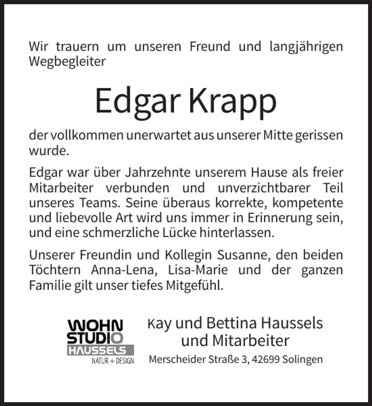 <p>Wir trauern um unseren Freund und langjährigen<br />Wegbegleiter</p><p>Edgar Krapp<br />der vollkommen unerwartet aus unserer Mitte gerissen<br />wurde.<br />Edgar war über Jahrzehnte unserem Hause als freier<br />Mitarbeiter verbunden und unverzichtbarer Teil<br />unseres Teams. Seine überaus korrekte, kompetente<br />und liebevolle Art wird uns immer in Erinnerung sein,<br />und eine schmerzliche Lücke hinterlassen.<br />Unserer Freundin und Kollegin Susanne, den beiden<br />Töchtern Anna-Lena, Lisa-Marie und der ganzen<br />Familie gilt unser tiefes Mitgefühl.<br />Kay und Bettina Haussels</p><p>und Mitarbeiter<br />Merscheider Straße 3, 42699 Solingen</p>