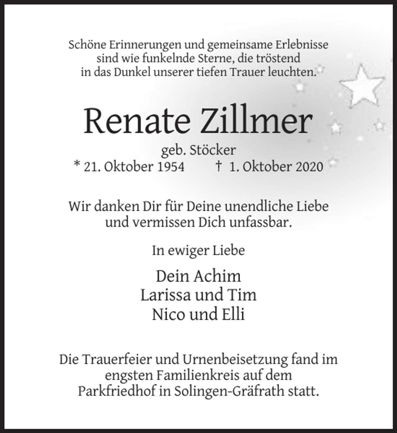<p>Schöne Erinnerungen und gemeinsame Erlebnisse<br />sind wie funkelnde Sterne, die tröstend<br />in das Dunkel unserer tiefen Trauer leuchten.</p><p>Renate Zillmer<br />geb. Stöcker<br />* 21. Oktober 1954<br />† 1. Oktober 2020<br />Wir danken Dir für Deine unendliche Liebe<br />und vermissen Dich unfassbar.<br />In ewiger Liebe</p><p>Dein Achim<br />Larissa und Tim<br />Nico und Elli<br />Die Trauerfeier und Urnenbeisetzung fand im<br />engsten Familienkreis auf dem<br />Parkfriedhof in Solingen-Gräfrath statt.</p>