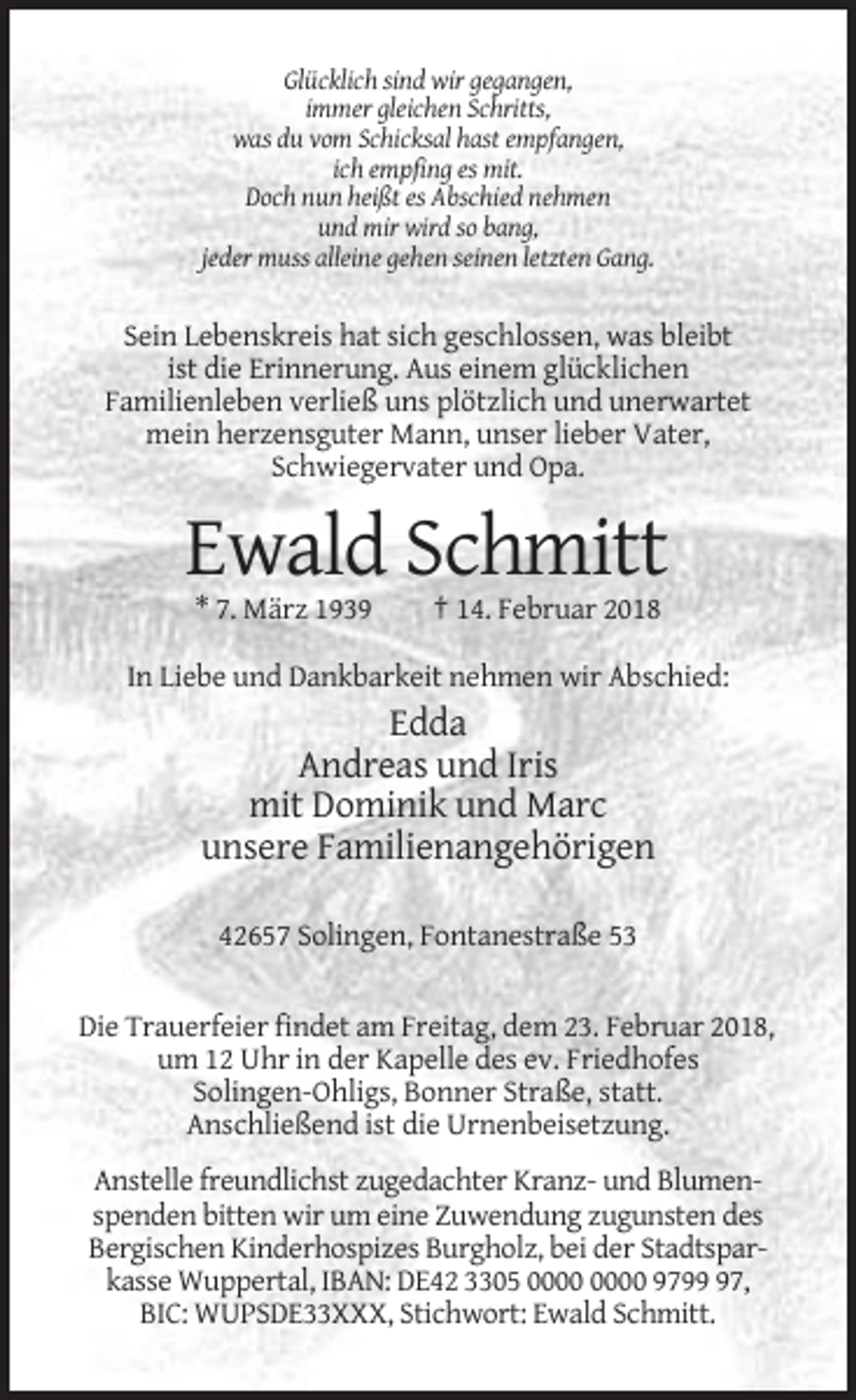 <p>Glücklich sind wir gegangen,<br />immer gleichen Schritts,<br />was du vom Schicksal hast empfangen,<br />ich empfing es mit.<br />Doch nun heißt es Abschied nehmen<br />und mir wird so bang,<br />jeder muss alleine gehen seinen letzten Gang.</p><p>Sein Lebenskreis hat sich geschlossen, was bleibt<br />ist die Erinnerung. Aus einem glücklichen<br />Familienleben verließ uns plötzlich und unerwartet<br />mein herzensguter Mann, unser lieber Vater,<br />Schwiegervater und Opa.</p><p>Ewald Schmitt<br />* 7. März 1939</p><p>† 14. Februar 2018</p><p>In Liebe und Dankbarkeit nehmen wir Abschied:</p><p>Edda<br />Andreas und Iris<br />mit Dominik und Marc<br />unsere Familienangehörigen<br />42657 Solingen, Fontanestraße 53</p><p>Die Trauerfeier findet am Freitag, dem 23. Februar 2018,<br />um 12 Uhr in der Kapelle des ev. Friedhofes<br />Solingen-Ohligs, Bonner Straße, statt.<br />Anschließend ist die Urnenbeisetzung.<br />Anstelle freundlichst zugedachter Kranz- und Blumenspenden bitten wir um eine Zuwendung zugunsten des<br />Bergischen Kinderhospizes Burgholz, bei der Stadtsparkasse Wuppertal, IBAN: DE42 3305 9797,<br />BIC: WUPSDE33XXX, Stichwort: Ewald Schmitt.</p>