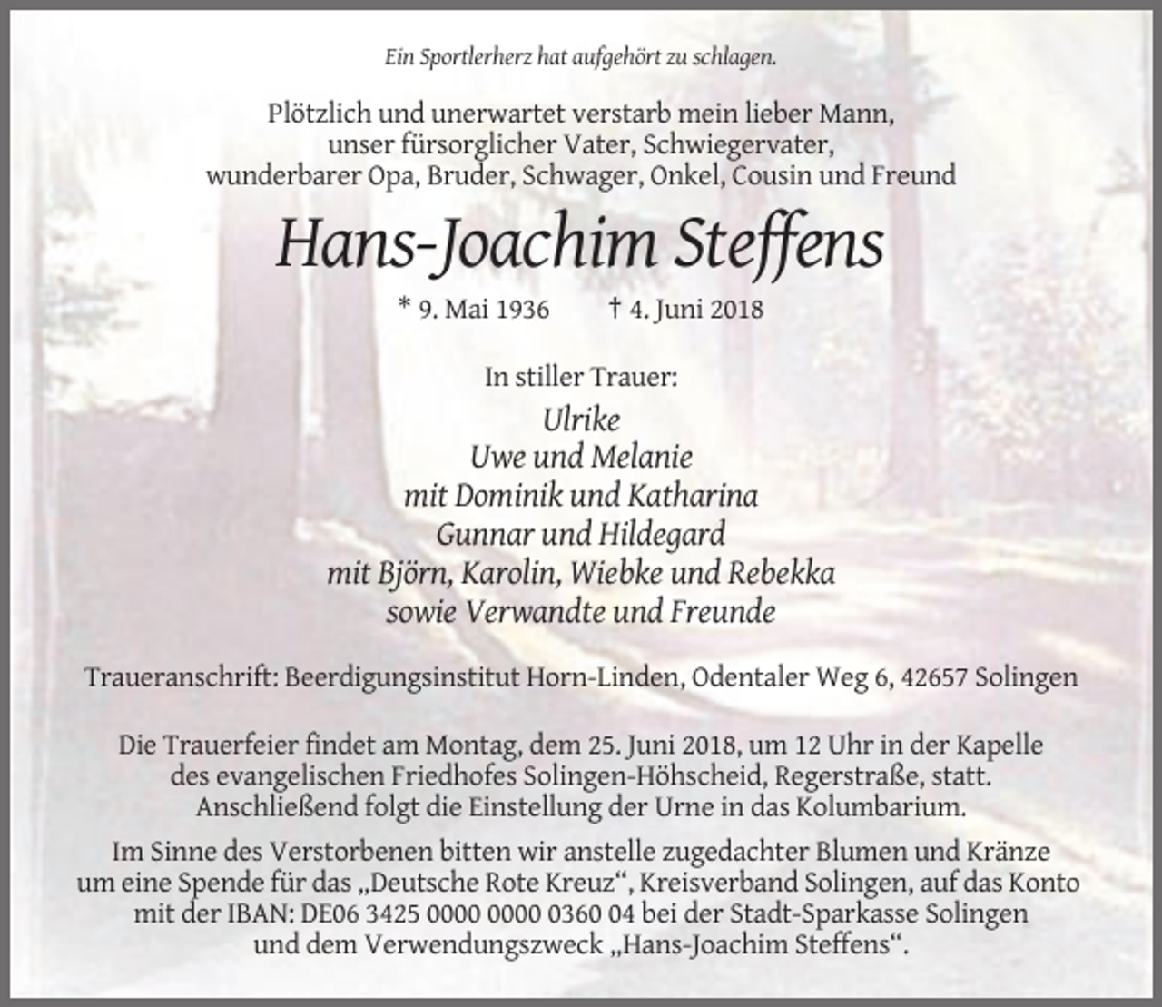 <p>Ein Sportlerherz hat aufgehört zu schlagen.</p><p>Plötzlich und unerwartet verstarb mein lieber Mann,<br />unser fürsorglicher Vater, Schwiegervater,<br />wunderbarer Opa, Bruder, Schwager, Onkel, Cousin und Freund</p><p>Hans-Joachim Steffens<br />* 9. Mai 1936</p><p>† 4. Juni 2018</p><p>In stiller Trauer:</p><p>Ulrike<br />Uwe und Melanie<br />mit Dominik und Katharina<br />Gunnar und Hildegard<br />mit Björn, Karolin, Wiebke und Rebekka<br />sowie Verwandte und Freunde<br />Traueranschrift: Beerdigungsinstitut Horn-Linden, Odentaler Weg 6, 42657 Solingen<br />Die Trauerfeier findet am Montag, dem 25. Juni 2018, um 12 Uhr in der Kapelle<br />des evangelischen Friedhofes Solingen-Höhscheid, Regerstraße, statt.<br />Anschließend folgt die Einstellung der Urne in das Kolumbarium.<br />Im Sinne des Verstorbenen bitten wir anstelle zugedachter Blumen und Kränze<br />um eine Spende für das „Deutsche Rote Kreuz“, Kreisverband Solingen, auf das Konto<br />mit der IBAN: DE06 3425 0364 bei der Stadt-Sparkasse Solingen<br />und dem Verwendungszweck „Hans-Joachim Steffens“.</p>