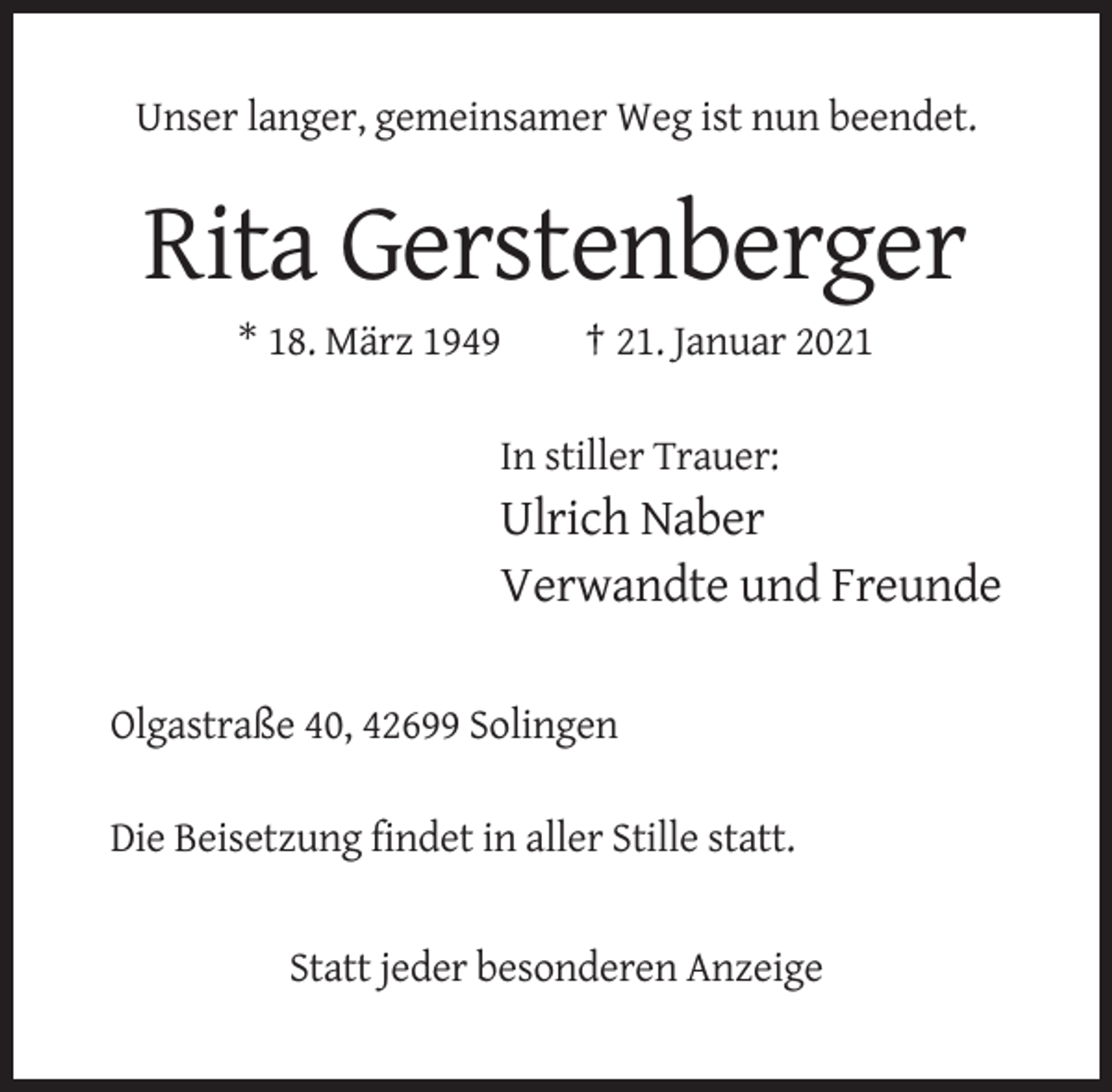 <p>Unser langer, gemeinsamer Weg ist nun beendet.</p><p>Rita Gerstenberger<br />* 18. März 1949</p><p>† 21. Januar 2021</p><p>In stiller Trauer:</p><p>Ulrich Naber<br />Verwandte und Freunde<br />Olgastraße 40, 42699 Solingen<br />Die Beisetzung findet in aller Stille statt.</p><p>Statt jeder besonderen Anzeige</p>
