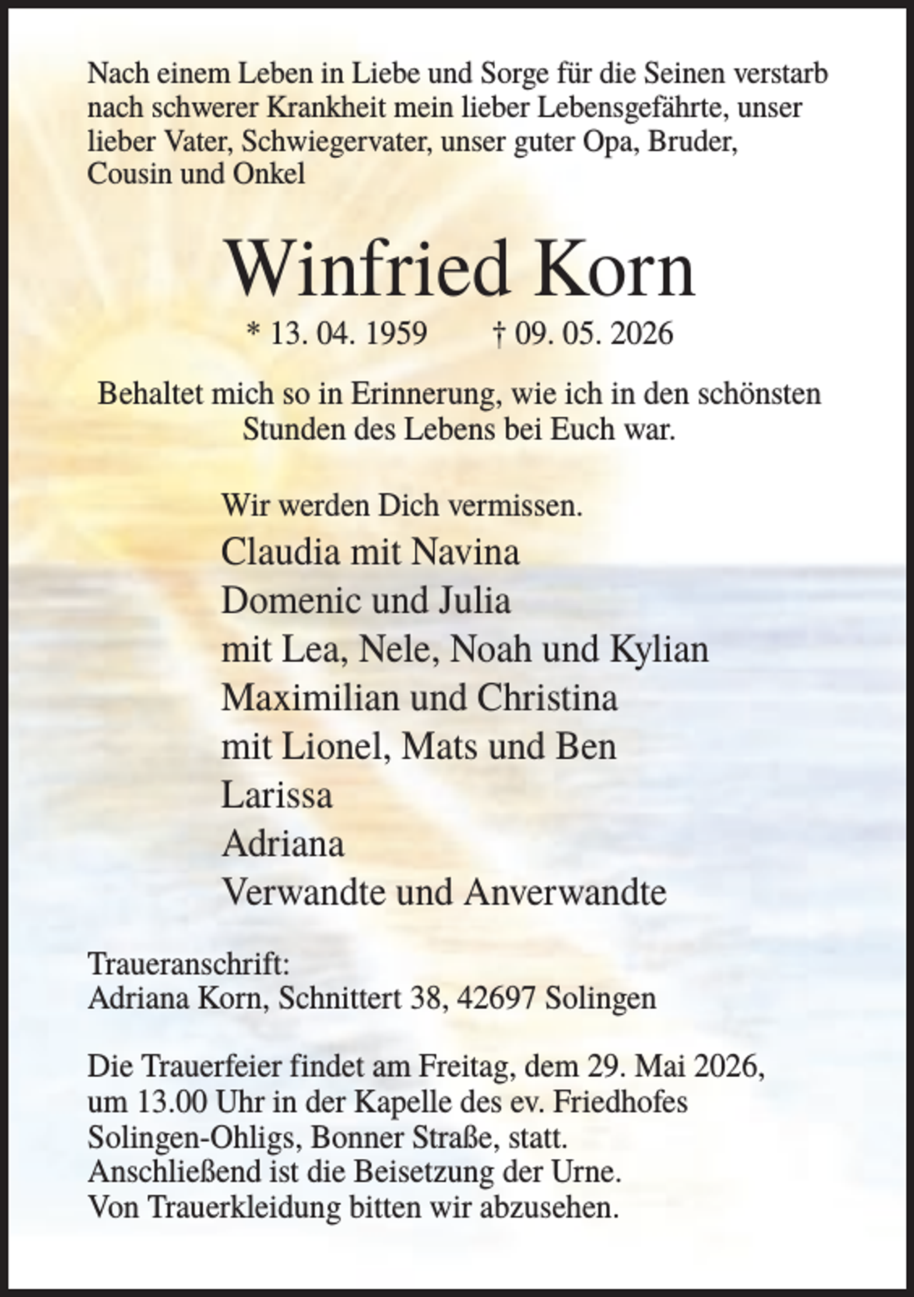 <p>Nach einem Leben in Liebe und Sorge für die Seinen verstarb<br />nach schwerer Krankheit mein lieber Lebensgefährte, unser<br />lieber Vater, Schwiegervater, unser guter Opa, Bruder,<br />Cousin und Onkel</p><p>Winfried Korn<br />* 13. 04. 1959</p><p>† 09. 05. 2026</p><p>Behaltet mich so in Erinnerung, wie ich in den schönsten<br />Stunden des Lebens bei Euch war.<br />Wir werden Dich vermissen.</p><p>Claudia mit Navina<br />Domenic und Julia<br />mit Lea, Nele, Noah und Kylian<br />Maximilian und Christina<br />mit Lionel, Mats und Ben<br />Larissa<br />Adriana<br />Verwandte und Anverwandte<br />Traueranschrift:<br />Adriana Korn, Schnittert 38, 42697 Solingen<br />Die Trauerfeier findet am Freitag, dem 29. Mai 2026,<br />um 13.00 Uhr in der Kapelle des ev. Friedhofes<br />Solingen-Ohligs, Bonner Straße, statt.<br />Anschließend ist die Beisetzung der Urne.<br />Von Trauerkleidung bitten wir abzusehen.</p>