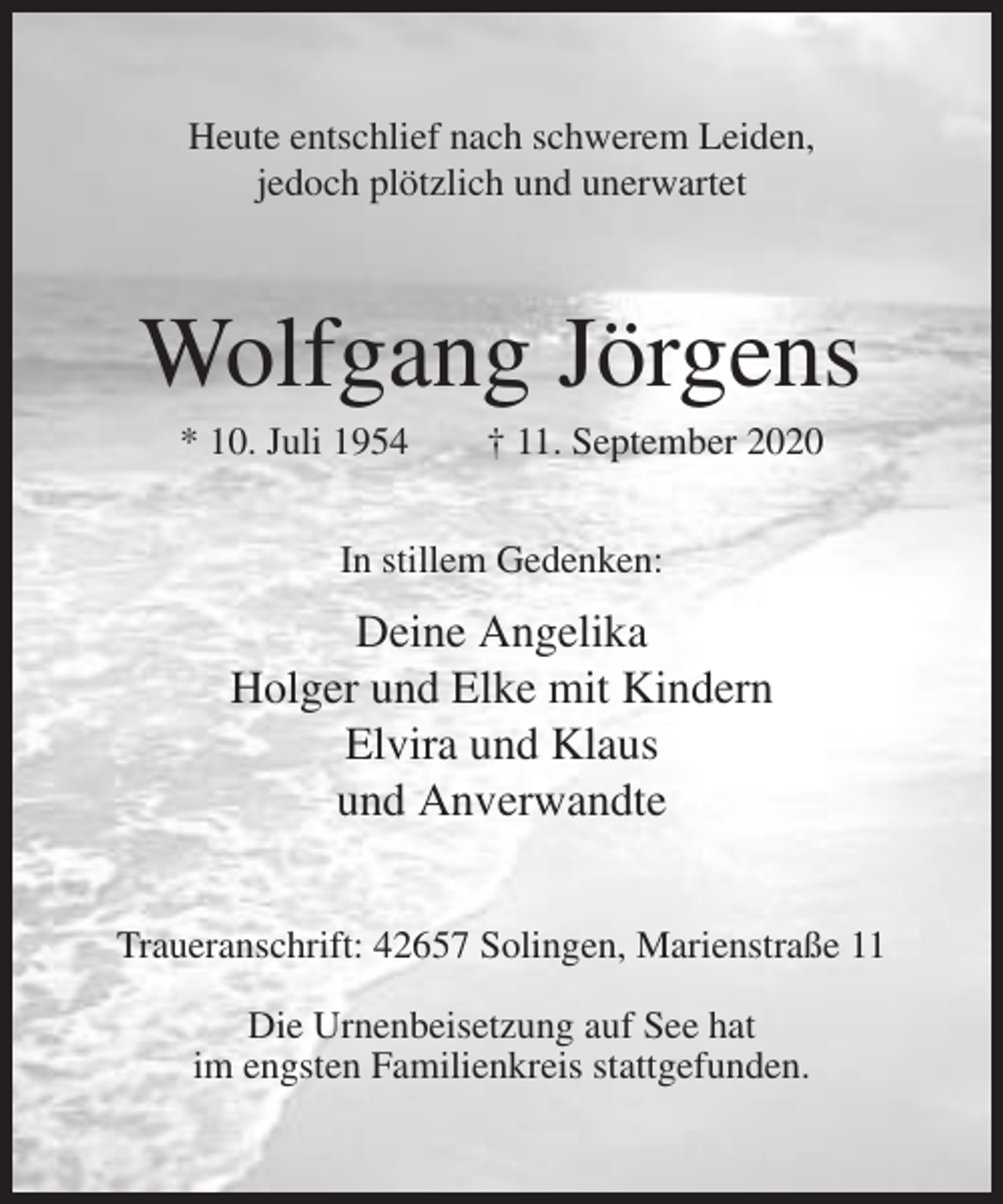 <p>Heute entschlief nach schwerem Leiden,<br />jedoch plötzlich und unerwartet</p><p>Wolfgang Jörgens<br />* 10. Juli 1954</p><p>† 11. September 2020</p><p>In stillem Gedenken:</p><p>Deine Angelika<br />Holger und Elke mit Kindern<br />Elvira und Klaus<br />und Anverwandte<br />Traueranschrift: 42657 Solingen, Marienstraße 11<br />Die Urnenbeisetzung auf See hat<br />im engsten Familienkreis stattgefunden.</p>