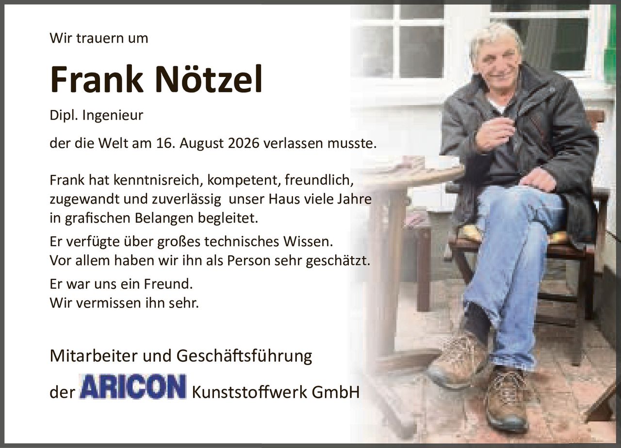 <p>Wir trauern um</p>
<p><strong>Frank Nötzel</strong></p>
<p>Dipl. Ingenieur</p>
<p>der die Welt am 16. August 2026 verlassen musste.</p>
<p>Frank hat kenntnisreich, kompetent, freundlich, zugewandt und zuverlässig unser Haus viele Jahre in grafischen Belangen begleitet.</p>
<p>Er verfügte über großes technisches Wissen. Vor allem haben wir ihn als Person sehr geschätzt. Er war uns ein Freund. Wir vermissen ihn sehr.</p>
<p>Mitarbeiter und Geschäftsführung<br/>der ARICON Kunststoffwerk GmbH</p>