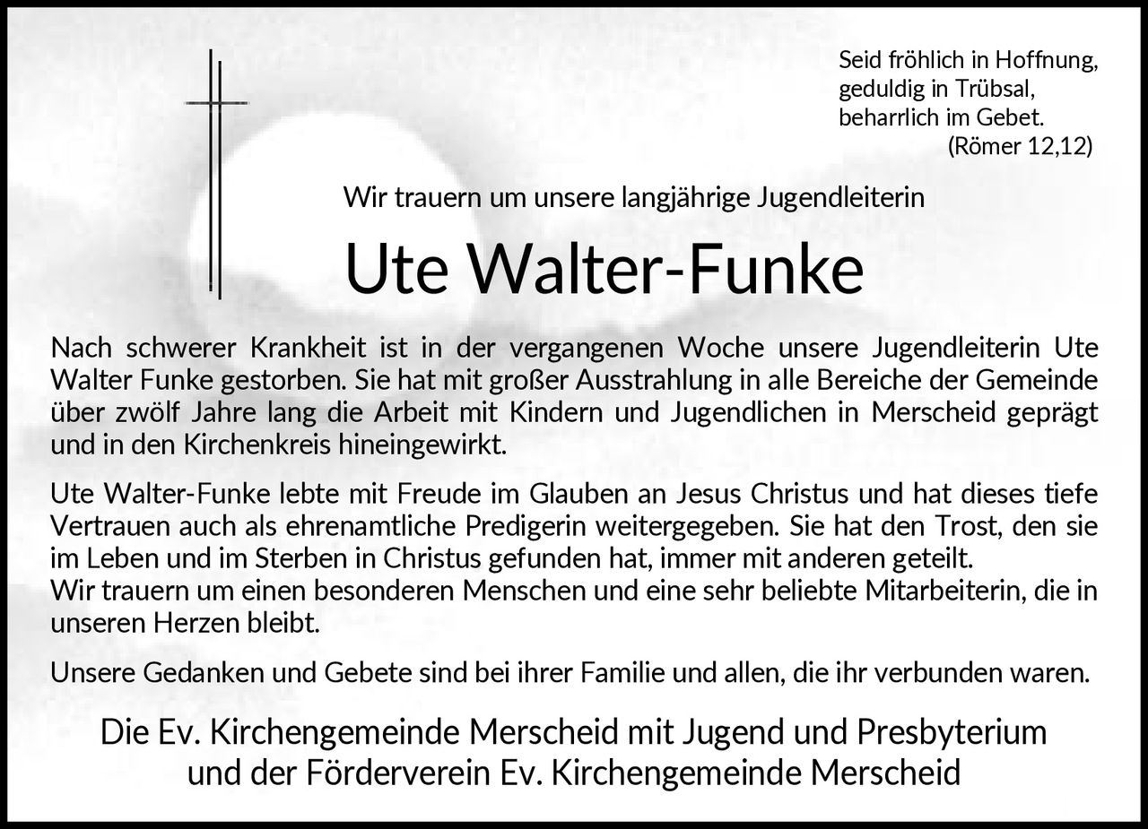 <p>Seid fröhlich in Hoffnung, geduldig in Trübsal, beharrlich im Gebet. (Römer 12,12)</p><p>Wir trauern um unsere langjährige Jugendleiterin</p><p><strong>Ute Walter-Funke</strong></p><p>Nach schwerer Krankheit ist in der vergangenen Woche unsere Jugendleiterin Ute Walter Funke gestorben. Sie hat mit großer Ausstrahlung in alle Bereiche der Gemeinde über zwölf Jahre lang die Arbeit mit Kindern und Jugendlichen in Merscheid geprägt und in den Kirchenkreis hineingewirkt.</p><p>Ute Walter-Funke lebte mit Freude im Glauben an Jesus Christus und hat dieses tiefe Vertrauen auch als ehrenamtliche Predigerin weitergegeben. Sie hat den Trost, den sie im Leben und im Sterben in Christus gefunden hat, immer mit anderen geteilt. Wir trauern um einen besonderen Menschen und eine sehr beliebte Mitarbeiterin, die in unseren Herzen bleibt.</p><p>Unsere Gedanken und Gebete sind bei ihrer Familie und allen, die ihr verbunden waren.</p><p>Die Ev. Kirchengemeinde Merscheid mit Jugend und Presbyterium und der Förderverein Ev. Kirchengemeinde Merscheid</p>