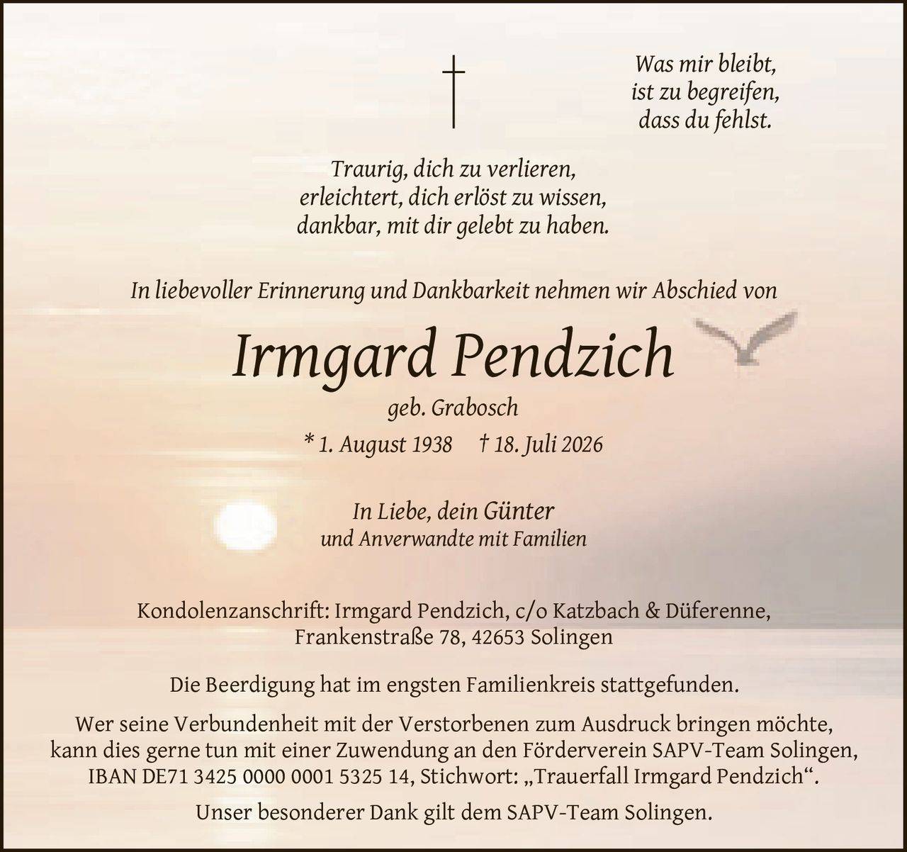 <p><i>Was mir bleibt,<br>ist zu begreifen,<br>dass du fehlst.</i></p>

<p><i>Traurig, dich zu verlieren,<br>erleichtert, dich erlöst zu wissen,<br>dankbar, mit dir gelebt zu haben.</i></p>

<p>In liebevoller Erinnerung und Dankbarkeit nehmen wir Abschied von</p>

<p><strong>Irmgard Pendzich</strong><br>geb. Grabosch<br>* 1. August 1938 † 18. Juli 2026</p>

<p>In Liebe, dein Günter<br>und Anverwandte mit Familien</p>

<p>Die Beerdigung hat im engsten Familienkreis stattgefunden.</p>

<p>Unser besonderer Dank gilt dem SAPV-Team Solingen.</p>

<p>Wer seine Verbundenheit mit der Verstorbenen zum Ausdruck bringen möchte, kann dies gerne tun mit einer Zuwendung an den Förderverein SAPV-Team Solingen, IBAN DE71 3425 0000 0001 5325 14, Stichwort: „Trauerfall Irmgard Pendzich".</p>

<p>Kondolenzanschrift: Irmgard Pendzich, c/o Katzbach & Düferenne, Frankenstraße 78, 42653 Solingen</p>