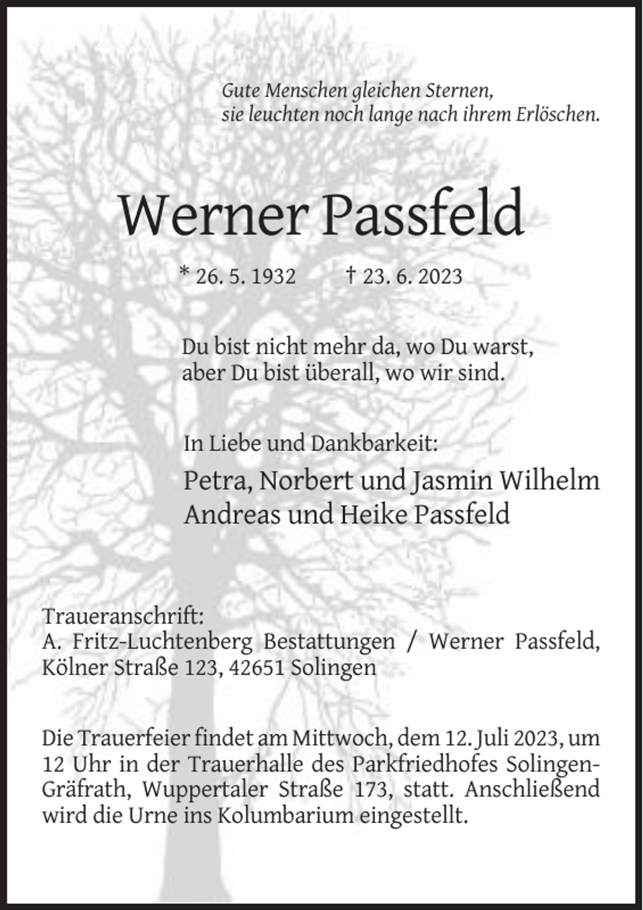 <p>Gute Menschen gleichen Sternen,<br />sie leuchten noch lange nach ihrem Erlöschen.</p><p>Werner Passfeld<br />* 26. 5. 1932</p><p>† 23. 6. 2023</p><p>Du bist nicht mehr da, wo Du warst,<br />aber Du bist überall, wo wir sind.<br />In Liebe und Dankbarkeit:</p><p>Petra, Norbert und Jasmin Wilhelm<br />Andreas und Heike Passfeld</p><p>Traueranschrift:<br />A. Fritz-Luchtenberg Bestattungen / Werner Passfeld,<br />Kölner Straße 123, 42651 Solingen<br />Die Trauerfeier findet am Mittwoch, dem 12. Juli 2023, um<br />12 Uhr in der Trauerhalle des Parkfriedhofes SolingenGräfrath, Wuppertaler Straße 173, statt. Anschließend<br />wird die Urne ins Kolumbarium eingestellt.</p>