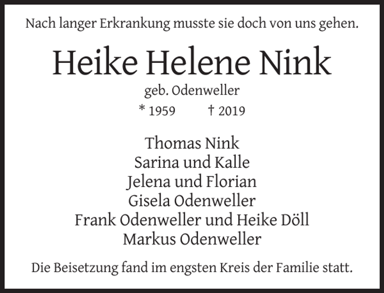 <p>Nach langer Erkrankung musste sie doch von uns gehen.</p><p>Heike Helene Nink<br />geb. Odenweller<br />* 1959<br />† 2019</p><p>Thomas Nink<br />Sarina und Kalle<br />Jelena und Florian<br />Gisela Odenweller<br />Frank Odenweller und Heike Döll<br />Markus Odenweller<br />Die Beisetzung fand im engsten Kreis der Familie statt.</p>
