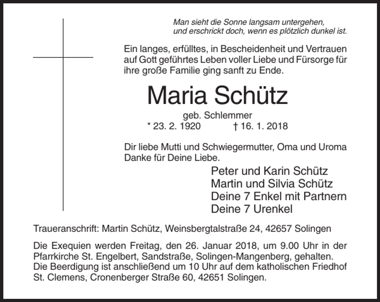 <p>Man sieht die Sonne langsam untergehen,<br />und erschrickt doch, wenn es plötzlich dunkel ist.</p><p>Ein langes, erfülltes, in Bescheidenheit und Vertrauen<br />auf Gott geführtes Leben voller Liebe und Fürsorge für<br />ihre große Familie ging sanft zu Ende.</p><p>Maria Schütz<br />geb. Schlemmer<br />* 23. 2. 1920<br />† 16. 1. 2018<br />Dir liebe Mutti und Schwiegermutter, Oma und Uroma<br />Danke für Deine Liebe.</p><p>Peter und Karin Schütz<br />Martin und Silvia Schütz<br />Deine 7 Enkel mit Partnern<br />Deine 7 Urenkel<br />Traueranschrift: Martin Schütz, Weinsbergtalstraße 24, 42657 Solingen<br />Die Exequien werden Freitag, den 26. Januar 2018, um 9.00 Uhr in der<br />Pfarrkirche St. Engelbert, Sandstraße, Solingen-Mangenberg, gehalten.<br />Die Beerdigung ist anschließend um 10 Uhr auf dem katholischen Friedhof<br />St. Clemens, Cronenberger Straße 60, 42651 Solingen.</p>