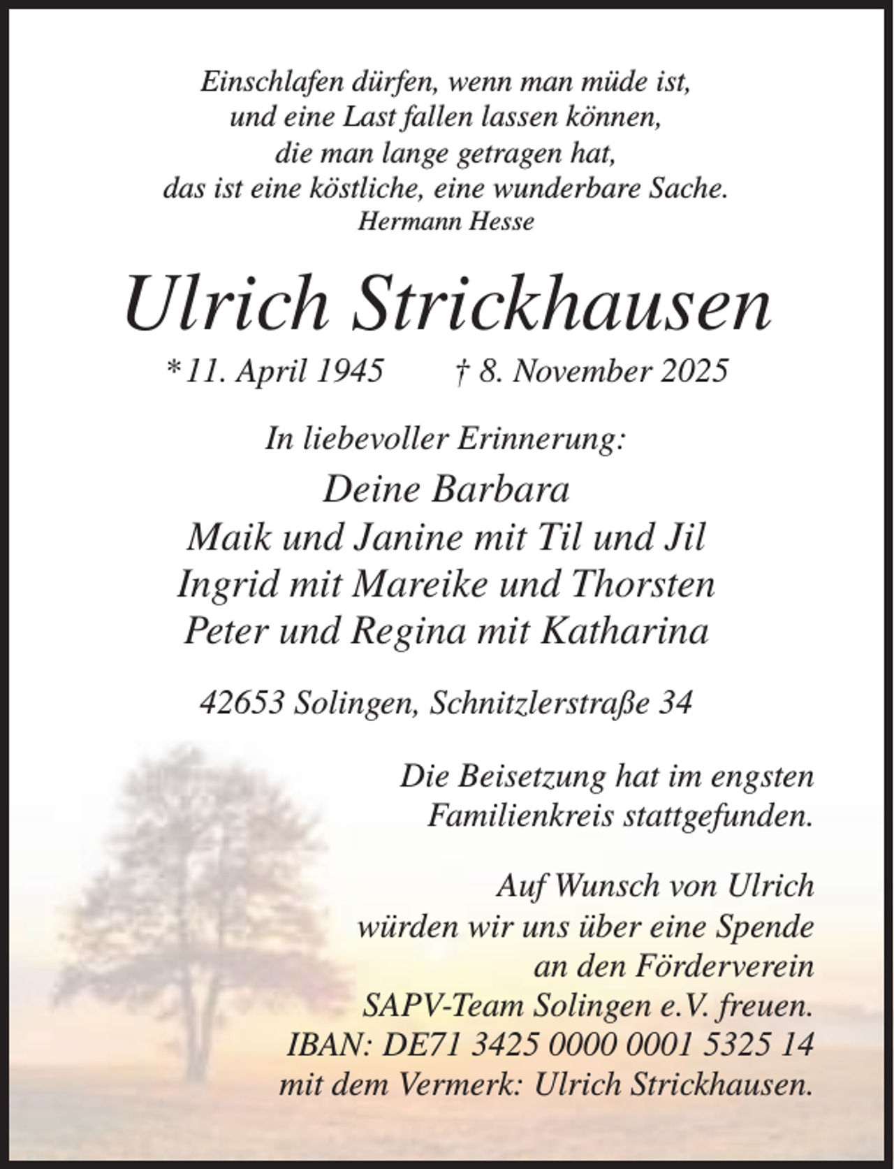 <p>Einschlafen dürfen, wenn man müde ist,<br />und eine Last fallen lassen können,<br />die man lange getragen hat,<br />das ist eine köstliche, eine wunderbare Sache.<br />Hermann Hesse</p><p>Ulrich Strickhausen<br />* 11. April 1945</p><p>† 8. November 2025</p><p>In liebevoller Erinnerung:</p><p>Deine Barbara<br />Maik und Janine mit Til und Jil<br />Ingrid mit Mareike und Thorsten<br />Peter und Regina mit Katharina<br />42653 Solingen, Schnitzlerstraße 34<br />Die Beisetzung hat im engsten<br />Familienkreis stattgefunden.<br />Auf Wunsch von Ulrich<br />würden wir uns über eine Spende<br />an den Förderverein<br />SAPV-Team Solingen e.V. freuen.<br />IBAN: DE71 3425 01 5325 14<br />mit dem Vermerk: Ulrich Strickhausen.</p>
