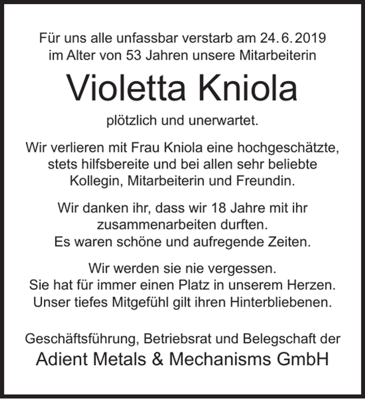 <p>Für uns alle unfassbar verstarb am 24. 6. 2019<br />im Alter von 53 Jahren unsere Mitarbeiterin</p><p>Violetta Kniola<br />plötzlich und unerwartet.</p><p>Wir verlieren mit Frau Kniola eine hochgeschätzte,<br />stets hilfsbereite und bei allen sehr beliebte<br />Kollegin, Mitarbeiterin und Freundin.<br />Wir danken ihr, dass wir 18 Jahre mit ihr<br />zusammenarbeiten durften.<br />Es waren schöne und aufregende Zeiten.<br />Wir werden sie nie vergessen.<br />Sie hat für immer einen Platz in unserem Herzen.<br />Unser tiefes Mitgefühl gilt ihren Hinterbliebenen.<br />Geschäftsführung, Betriebsrat und Belegschaft der</p><p>Adient Metals &amp; Mechanisms GmbH</p>