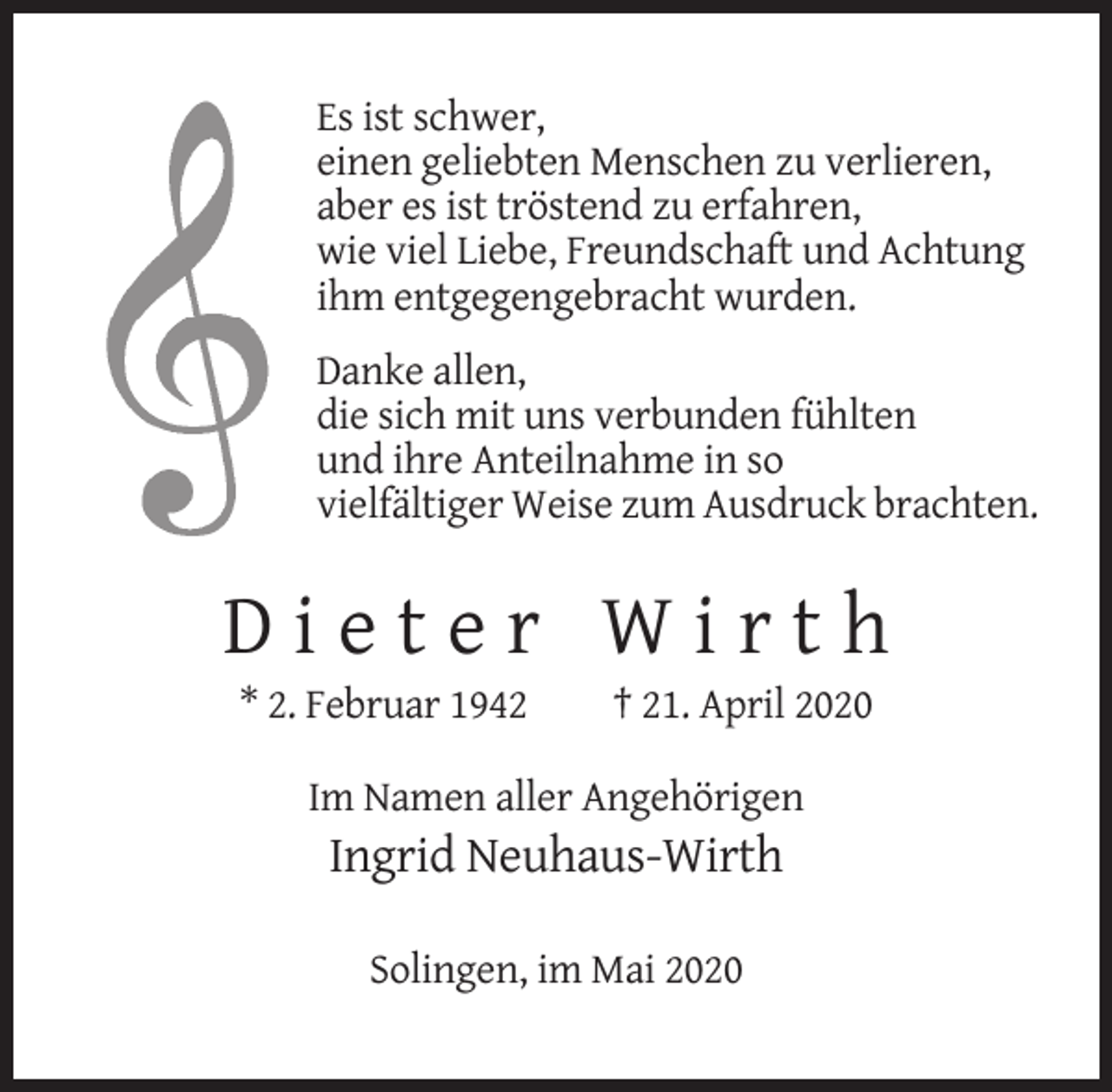 <p>Es ist schwer,<br />einen geliebten Menschen zu verlieren,<br />aber es ist tröstend zu erfahren,<br />wie viel Liebe, Freundschaft und Achtung<br />ihm entgegengebracht wurden.<br />Danke allen,<br />die sich mit uns verbunden fühlten<br />und ihre Anteilnahme in so<br />vielfältiger Weise zum Ausdruck brachten.</p><p>Dieter Wirth<br />* 2. Februar 1942</p><p>† 21. April 2020</p><p>Im Namen aller Angehörigen</p><p>Ingrid Neuhaus-Wirth<br />Solingen, im Mai 2020</p>